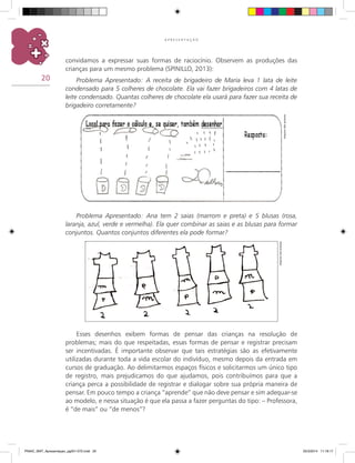 20
A P R E S E N T A Ç Ã O
convidamos a expressar suas formas de raciocínio. Observem as produções das
crianças para um mesmo problema (SPINILLO, 2013):
Problema Apresentado: A receita de brigadeiro de Maria leva 1 lata de leite
condensado para 5 colheres de chocolate. Ela vai fazer brigadeiros com 4 latas de
leite condensado. Quantas colheres de chocolate ela usará para fazer sua receita de
brigadeiro corretamente?
Esses desenhos exibem formas de pensar das crianças na resolução de
problemas; mais do que respeitadas, essas formas de pensar e registrar precisam
ser incentivadas. É importante observar que tais estratégias são as efetivamente
utilizadas durante toda a vida escolar do indivíduo, mesmo depois da entrada em
cursos de graduação. Ao delimitarmos espaços físicos e solicitarmos um único tipo
de registro, mais prejudicamos do que ajudamos, pois contribuímos para que a
criança perca a possibilidade de registrar e dialogar sobre sua própria maneira de
pensar. Em pouco tempo a criança “aprende” que não deve pensar e sim adequar-se
ao modelo, e nessa situação é que ela passa a fazer perguntas do tipo: – Professora,
é “de mais” ou “de menos”?
Arquivodosautores
Problema Apresentado: Ana tem 2 saias (marrom e preta) e 5 blusas (rosa,
laranja, azul, verde e vermelha). Ela quer combinar as saias e as blusas para formar
conjuntos. Quantos conjuntos diferentes ela pode formar?
Arquivodosautores
PNAIC_MAT_Apresentaçao_pg001-072.indd 20 25/3/2014 11:18:17
 