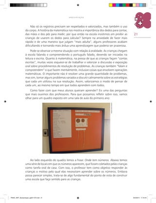 21
A P R E S E N T A Ç Ã O
Não só os registros precisam ser respeitados e valorizados, mas também o uso
do corpo. A história da matemática nos mostra a importância dos dedos para contar,
das mãos e dos pés para medir; por que então na escola insistimos em proibir as
crianças de usarem os dedos para calcular? Sempre na ansiedade de fazer mais
rápido e de uma maneira que julgam “mais adulta”, alguns professores acabam
dificultando e tornando mais árdua uma aprendizagem que poderia ser prazerosa.
Pode-se observar a mesma situação com relação à oralidade. As crianças chegam
à escola falando e compreendendo o português falado, devendo ser iniciadas na
leitura e escrita. Quanto à matemática, na pressa de que as crianças façam “contas
escritas”, muitas vezes esquece-se de trabalhar e valorizar a discussão e exposição
oral sobre procedimentos de resolução de problemas. as crianças também “falam e
compreendem” o que fazem mentalmente, inclusive coisas que envolvem operações
matemáticas. O importante não é resolver uma grande quantidade de problemas,
mas sim, tomar alguns problemas variados e discutir calmamente sobre as estratégias
que cada um utilizou na sua resolução. Assim, valorizamos o modo de pensar de
cada um, ao mesmo tempo em que todos aprendem com todos.
Como fazer com que meus alunos queiram aprender? Eis uma das perguntas
que mais ouvimos dos professores. Para que possamos refletir sobre isso, vamos
olhar para um quadro exposto em uma sala de aula do primeiro ano:
Ao lado esquerdo do quadro lemos a frase: Onde tem números. Abaixo temos
uma série de locais em que os números aparecem, que foram coletados pelas crianças
como tarefa oral de casa. Com isso, o professor tem como objetivo responder às
crianças o motivo pelo qual elas necessitam aprender sobre os números. Embora
possa parecer simples, trata-se de algo fundamental do ponto de vista de construir
uma escola que faça sentido para as crianças.
Arquivodosautores
PNAIC_MAT_Apresentaçao_pg001-072.indd 21 25/3/2014 11:18:18
 