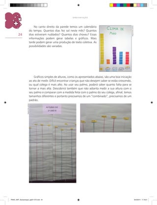 24
A P R E S E N T A Ç Ã O
No canto direito da parede temos um calendário
do tempo. Quantos dias fez sol neste mês? Quantos
dias estiveram nublados? Quantos dias choveu? Essas
informações podem gerar tabelas e gráficos. Mais
tarde podem gerar uma produção de texto coletiva. As
possibilidades são variadas.
Arquivodosautores
Gráficos simples de alturas, como os apresentados abaixo, são uma boa iniciação
ao ato de medir. Difícil encontrar crianças que não desejem saber se estão crescendo,
ou qual colega é mais alto. Ao usar seu palmo, poderá saber quanto falta para se
tornar a mais alta. Descobrirá também que não adianta medir a sua altura com o
seu palmo e comparar com a medida feita com o palmo do seu colega, afinal, temos
tamanhos diferentes e portanto precisamos de um “combinado”, precisamos de um
padrão.
Arquivodosautores
PNAIC_MAT_Apresentaçao_pg001-072.indd 24 25/3/2014 11:18:21
 