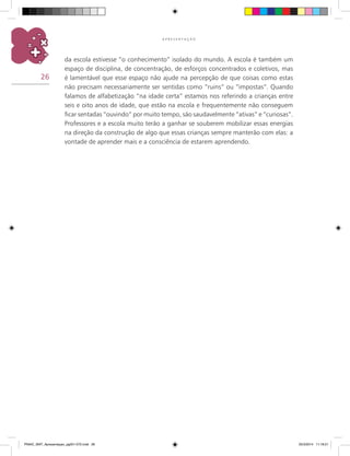 26
A P R E S E N T A Ç Ã O
da escola estivesse “o conhecimento” isolado do mundo. A escola é também um
espaço de disciplina, de concentração, de esforços concentrados e coletivos, mas
é lamentável que esse espaço não ajude na percepção de que coisas como estas
não precisam necessariamente ser sentidas como “ruins” ou “impostas”. Quando
falamos de alfabetização “na idade certa” estamos nos referindo a crianças entre
seis e oito anos de idade, que estão na escola e frequentemente não conseguem
ficar sentadas “ouvindo” por muito tempo, são saudavelmente “ativas” e “curiosas”.
Professores e a escola muito terão a ganhar se souberem mobilizar essas energias
na direção da construção de algo que essas crianças sempre manterão com elas: a
vontade de aprender mais e a consciência de estarem aprendendo.
PNAIC_MAT_Apresentaçao_pg001-072.indd 26 25/3/2014 11:18:21
 