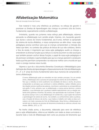 27
A P R E S E N T A Ç Ã O
Alfabetização Matemática
Maria da Conceição Ferreira Reis Fonseca
Este material é mais uma referência ao professor, no esforço de garantir e
promover os Direitos de Aprendizagem das crianças no primeiro ciclo do Ensino
Fundamental, especialmente o direito à alfabetização.
Entretanto, quando nos juntamos nesse esforço pela alfabetização, estamos
pensando na alfabetização num sentido amplo. Estamos, sim, buscando garantir
que alunas e alunos do Ensino Fundamental, aos 8 anos, tenham se apropriado
do sistema de escrita alfabético, e nosso compromisso vai além disso: nossa ação
pedagógica precisa contribuir para que as crianças compreendam a intenção dos
textos que leem, no contexto das práticas de leitura de sua vida cotidiana, dentro
e fora da escola; é importante que nossa ação pedagógica auxilie as crianças a
entenderem as diversas funções que a leitura e a escrita assumem na vida social para
que também possam usufruir dessas funções; o papel de nossa ação pedagógica é
de promover condições e oportunidades para que as crianças apreciem e produzam
textos que lhes permitam compreender e se relacionar melhor com o mundo em que
vivem e consigo mesmas nesse mundo.
Vejamos o que diz o documento Elementos Conceituais e Metodológicos para
Definição dos Direitos de Aprendizagem e Desenvolvimento do Ciclo de Alfabetização
(1.o
, 2.o
e 3.o
anos) do Ensino Fundamental sobre duas maneiras de compreender o
termo alfabetização:
O termo Alfabetização pode ser entendido em dois sentidos principais. Em um sentido
stricto, alfabetização seria o processo de apropriação do sistema de escrita alfabético.
Para que o indivíduo se torne autônomo nas atividades de leitura e escrita, ele precisa
compreender os princípios que constituem o sistema alfabético, realizar reflexões acerca
das relações sonoras e gráficas das palavras, reconhecer e automatizar as correspondências
som-grafia. É certo, portanto, que, na alfabetização, a criança precisa dominar o sistema
alfabético, o que demanda que o professor trabalhe explicitamente com as relações exis-
tentes entre grafemas e fonemas. No entanto, esse aprendizado não é suficiente. O apren-
diz precisa avançar rumo a uma alfabetização em sentido lato, a qual supõe não somente
a aprendizagem do sistema de escrita, mas também, os conhecimentos sobre as práticas,
usos e funções da leitura e da escrita, o que implica o trabalho com todas as áreas curri-
culares e em todo o processo do Ciclo de Alfabetização. Dessa forma, a alfabetização em
sentido lato se relaciona ao processo de letramento envolvendo as vivências culturais mais
amplas. (BRASIL, 2012, p. 27)
No trecho citado acima, o documento, elaborado para servir de referência
para a ação alfabetizadora, refere-se ao trabalho com todas as áreas curriculares e
durante todo o Ciclo de Alfabetização bem como ao processo de letramento que
PNAIC_MAT_Apresentaçao_pg001-072.indd 27 25/3/2014 11:18:21
 