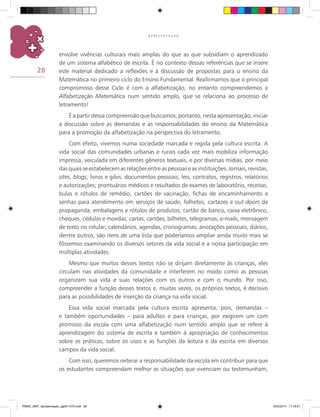 28
A P R E S E N T A Ç Ã O
envolve vivências culturais mais amplas do que as que subsidiam o aprendizado
de um sistema alfabético de escrita. É no contexto dessas referências que se insere
este material dedicado a reflexões e à discussão de propostas para o ensino da
matemática no primeiro ciclo do Ensino Fundamental. Reafirmamos que o principal
compromisso desse Ciclo é com a alfabetização, no entanto compreendemos a
Alfabetização Matemática num sentido amplo, que se relaciona ao processo de
letramento!
É a partir dessa compreensão que buscamos, portanto, nesta apresentação, iniciar
a discussão sobre as demandas e as responsabilidades do ensino da matemática
para a promoção da alfabetização na perspectiva do letramento.
Com efeito, vivemos numa sociedade marcada e regida pela cultura escrita. A
vida social das comunidades urbanas e rurais cada vez mais mobiliza informação
impressa, veiculada em diferentes gêneros textuais, e por diversas mídias, por meio
das quais se estabelecem as relações entre as pessoas e as instituições. Jornais, revistas,
sites, blogs, livros e gibis; documentos pessoais, leis, contratos, registros, relatórios
e autorizações; prontuários médicos e resultados de exames de laboratório, receitas,
bulas e rótulos de remédio, cartões de vacinação, fichas de encaminhamento e
senhas para atendimento em serviços de saúde; folhetos, cartazes e out-doors de
propaganda, embalagens e rótulos de produtos; cartão de banco, caixa eletrônico,
cheques, cédulas e moedas; cartas, cartões, bilhetes, telegramas, e-mails, mensagem
de texto no celular; calendários, agendas, cronogramas; anotações pessoais, diários,
dentre outros, são itens de uma lista que poderíamos ampliar ainda muito mais se
fôssemos examinando os diversos setores da vida social e a nossa participação em
múltiplas atividades.
Mesmo que muitos desses textos não se dirijam diretamente às crianças, eles
circulam nas atividades da comunidade e interferem no modo como as pessoas
organizam sua vida e suas relações com os outros e com o mundo. Por isso,
compreender a função desses textos e, muitas vezes, os próprios textos, é decisivo
para as possibilidades de inserção da criança na vida social.
Essa vida social marcada pela cultura escrita apresenta, pois, demandas –
e também oportunidades – para adultos e para crianças, por exigirem um com
promisso da escola com uma alfabetização num sentido amplo que se refere à
aprendizagem do sistema de escrita e também à apropriação de conhecimentos
sobre as práticas, sobre os usos e as funções da leitura e da escrita em diversos
campos da vida social.
Com isso, queremos reiterar a responsabilidade da escola em contribuir para que
os estudantes compreendam melhor as situações que vivenciam ou testemunham,
PNAIC_MAT_Apresentaçao_pg001-072.indd 28 25/3/2014 11:18:21
 