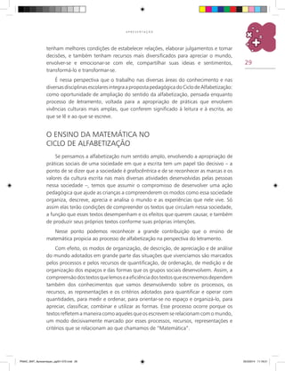 29
A P R E S E N T A Ç Ã O
tenham melhores condições de estabelecer relações, elaborar julgamentos e tomar
decisões, e também tenham recursos mais diversificados para apreciar o mundo,
envolver-se e emocionar-se com ele, compartilhar suas ideias e sentimentos,
transformá-lo e transformar-se.
É nessa perspectiva que o trabalho nas diversas áreas do conhecimento e nas
diversasdisciplinasescolaresintegraapropostapedagógicadoCiclodeAlfabetização:
como oportunidade de ampliação do sentido da alfabetização, pensada enquanto
processo de letramento, voltada para a apropriação de práticas que envolvem
vivências culturais mais amplas, que conferem significado à leitura e à escrita, ao
que se lê e ao que se escreve.
O ensino da matemática no
Ciclo de Alfabetização
Se pensamos a alfabetização num sentido amplo, envolvendo a apropriação de
práticas sociais de uma sociedade em que a escrita tem um papel tão decisivo – a
ponto de se dizer que a sociedade é grafocêntrica e de se reconhecer as marcas e os
valores da cultura escrita nas mais diversas atividades desenvolvidas pelas pessoas
nessa sociedade –, temos que assumir o compromisso de desenvolver uma ação
pedagógica que ajude as crianças a compreenderem os modos como essa sociedade
organiza, descreve, aprecia e analisa o mundo e as experiências que nele vive. Só
assim elas terão condições de compreender os textos que circulam nessa sociedade,
a função que esses textos desempenham e os efeitos que querem causar, e também
de produzir seus próprios textos conforme suas próprias intenções.
Nesse ponto podemos reconhecer a grande contribuição que o ensino de
matemática propicia ao processo de alfabetização na perspectiva do letramento.
Com efeito, os modos de organização, de descrição, de apreciação e de análise
do mundo adotados em grande parte das situações que vivenciamos são marcados
pelos processos e pelos recursos de quantificação, de ordenação, de medição e de
organização dos espaços e das formas que os grupos sociais desenvolvem. Assim, a
compreensãodostextosquelemoseaeficiênciadostextosqueescrevemosdependem
também dos conhecimentos que vamos desenvolvendo sobre os processos, os
recursos, as representações e os critérios adotados para quantificar e operar com
quantidades, para medir e ordenar, para orientar-se no espaço e organizá-lo, para
apreciar, classificar, combinar e utilizar as formas. Esse processo ocorre porque os
textos refletem a maneira como aqueles que os escrevem se relacionam com o mundo,
um modo decisivamente marcado por esses processos, recursos, representações e
critérios que se relacionam ao que chamamos de “Matemática”.
PNAIC_MAT_Apresentaçao_pg001-072.indd 29 25/3/2014 11:18:21
 