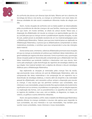 32
A P R E S E N T A Ç Ã O
do confronto dos alunos com diversos tipos de texto. Mesmo sem ter o domínio da
tecnologia da leitura e da escrita, as crianças se confrontam com esses textos em
diversas atividades da vida social e estabelecem diferentes modos de relação com
eles.
Assim, muitas situações de confronto com os textos podem ser desencadeadas
pelas circunstâncias da vida das crianças e de suas famílias, mesmo que o ambiente
em que vivam, em muitos sentidos, se afaste da cultura escolar. Nesse caso, a
disposição do alfabetizador em escutar as crianças e as oportunidades que ele cria
ou concede para que as crianças narrem e problematizem aquelas situações, na sala
de aula, podem prover as atividades escolares de um rico material pedagógico para
a Alfabetização Matemática. Todavia, para que esse material possa ser explorado na
Alfabetização Matemática, é preciso que os alfabetizadores compreendam as ideias
matemáticas envolvidas; e contribuir para essa compreensão é umas das intenções
deste material.
Outras tantas vezes, entretanto, caberá ao alfabetizador promover essas situações
em que as crianças se envolverão em práticas que mobilizam ideias matemáticas, em
geral mediadas por registros de várias naturezas. Como no primeiro caso, a promoção
dessas situações pode ser favorecida pela compreensão que o alfabetizador tem das
ideias matemáticas que pretende mobilizar e desenvolver com seus alunos, bem
como pela ampliação e pela diversificação do repertório de estratégias didáticas de
que dispõe. Este material também tem o objetivo de oferecer e discutir estratégias
didáticas para a Alfabetização Matemática.
Seja explorando as situações já vivenciadas pelas crianças fora da escola,
seja promovendo novas vivências em prol da Alfabetização Matemática, além da
compreensão das ideias matemáticas e da composição de um repertório rico e
diversificado de estratégias didáticas, e mesmo além do empenho e da criatividade
pessoal do alfabetizador, será necessário cultivar sempre a disposição para escutar
as crianças. É essa escuta que nos permitirá conhecer suas curiosidades, seus
interesses e suas necessidades, proporcionando-lhes oportunidades de envolvimento
significativo com os números, os problemas e as operações, com as relações espaciais
e a exploração das formas, com os procedimentos e os aparelhos de medir e com
os registros de medidas e seus usos, com as tabelas, os diagramas, os mapas, os
roteiros, os gráficos e outros elementos relevantes.
Assim, tais oportunidades e, enfim, todo o trabalho de Alfabetização Matemática
poderão oferecer às crianças condições e recursos não apenas para responder às
suas curiosidades, aos seus interesses e às suas necessidades, mas também para
suscitar novas curiosidades, novos interesses e novas necessidades.
PNAIC_MAT_Apresentaçao_pg001-072.indd 32 25/3/2014 11:18:22
 