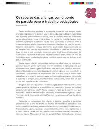 33
A P R E S E N T A Ç Ã O
Os saberes das crianças como ponto
de partida para o trabalho pedagógico
Antonio José Lopes
Dentre as disciplinas escolares, a matemática é uma das mais antigas, sendo
ensinada em praticamente todos os lugares do mundo. A aprendizagem matemática
não acontece exclusivamente na escola, com as crianças vendo os professores
escrevendo definições e exercícios na lousa ou mandando fazer tarefas dos livros
didáticos. Aprende-se matemática no dia a dia, observando as coisas ao redor e
colocando-as em relação. Aprende-se matemática também nas relações sociais,
trocando ideias com os colegas, observando as atividades dos pais em casa ou
no trabalho, indo à escola ou passeando, observando as coisas da natureza e do
lugar em que se vive na cidade, no campo ou na praia, tanto em atividades de
lazer quanto na prática de esportes, nas brincadeiras e jogos, lendo um livro de
histórias ou ainda prestando atenção no noticiário que se ouve no rádio ou se vê
passar na televisão.
Apesar dessas relações matemáticas poderem ser observadas em toda parte,
para que possam ganhar significados e serem percebidas e exploradas para que
promovam uma aprendizagem significativa, deve existir um indivíduo pensando,
observando, relacionando, fazendo perguntas, dando vazão a suas curiosidades e
descobertas. Esse processo de envolvimento com o mundo pode se tornar ainda
mais eficaz se as crianças puderem contar com um adulto por perto, interagindo
e ajudando-as a organizar seus conhecimentos e descobertas, sendo esse um dos
papéis mais importantes dos professores.
Em geral, o dia a dia dos alunos é rico de situações de natureza matemática, com
grande potencial de provocar o pensamento e o raciocínio. É comum ver crianças
perguntando: “como eu faço?”, “como funciona?”, “por que é assim?”, “por que
funciona?”; além de fazerem outras perguntas, aparentemente ingênuas, como:
“por que a borda dos copos é redonda?” ou mais complexas como “qual é o último
número?”.
Aproveitar as curiosidades dos alunos e explorar situações e contextos
problematizáveis é uma das tarefas da didática da matemática, partindo da sua
cultura e das histórias de vida, das experiências e conhecimentos prévios das crianças.
Problematizar e organizar para que pensem matematicamente frente a problemas e
ao mundo que as cerca é mais do que ensiná-las como fazer as contas ou memorizar
nome de figuras. Matemática é mais do que continhas e nomenclaturas! Simples
PNAIC_MAT_Apresentaçao_pg001-072.indd 33 25/3/2014 11:18:22
 