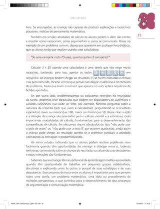 35
A P R E S E N T A Ç Ã O
Calcular 3 x 25 usando uma calculadora é uma tarefa que não exige muito
raciocínio, bastando, para isso, apertar as teclas 3 x 2 5 = em
sequência. As crianças podem chegar ao resultado 75 se forem instruídas a efetuar
esse procedimento, mesmo sem ter que pensar nas relações numéricas e no contexto
do problema, basta que leiam o número que aparece no visor após a sequência de
botões apertados.
Se, por outro lado, problematizamos ou colocamos restrições no enunciado
da tarefa, podemos criar obstáculos que podem ser disparadores de autênticos e
variados raciocínios. Isso pode ser feito, por exemplo, fazendo perguntas sobre a
natureza da resposta (sem que usem a calculadora), perguntando se o resultado
esperado é maior ou menor que 100, maior ou menor que 50. Nesse caso a ação
e a atenção da criança são orientadas para o cálculo mental e a estimativa, duas
importantes modalidades de cálculo, fundamentais para o desenvolvimento das
competências de cálculo. Se colocamos alguns obstáculos do tipo “não pode usar
a tecla de vezes” ou “não pode usar a tecla 5” por estarem quebradas, ainda assim
a criança pode chegar ao resultado correto se o professor conduzir a atividade
valorizando as interações e problematizando.
Há vários estudos indicando que os alunos podem resolver problemas mais
facilmente quando têm oportunidades de interagir e dialogar entre si, fazendo
tentativas, conversando sobre a natureza do resultado, socializando suas descobertas
e essas interações são fundamentais.
Sabemos que as crianças têm seu potencial de aprendizagem melhor aproveitado
quando têm oportunidade de trabalhar em pequenos grupos colaborativos,
discutindo e explicando umas às outras o porquê de suas estratégias e de suas
descobertas. Esse processo de troca entre os alunos é importante para que pensem
sobre uma tarefa, um problema matemático, uma ideia ou procedimento de
múltiplas perspectivas, o que contribui para o desenvolvimento de seus processos
de argumentação e comunicação matemática.
livro. Se encorajadas, as crianças são capazes de produzir explicações e raciocínios
plausíveis, indícios de pensamento matemático.
Também em simples atividades de cálculo os alunos podem ir além das contas
e mostrar como raciocinam, como argumentam e como se comunicam. Pense no
exemplo de um problema comum, desses que aparecem em qualquer livro didático,
que os alunos terão que resolver usando uma calculadora:
“Se uma camiseta custa 25 reais, quanto custam 3 camisetas?”.
PNAIC_MAT_Apresentaçao_pg001-072.indd 35 25/3/2014 11:18:23
 