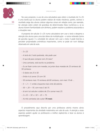 36
A P R E S E N T A Ç Ã O
No caso proposto, o uso de uma calculadora para obter o resultado de 3 x 25
é uma tarefa que os alunos podem realizar de modo mecânico, porém, estimar o
resultado exige dos alunos colocar algumas coisas em relação como, por exemplo,
ter atenção sobre ordem de grandeza de determinados fatos numéricos e, se os
alunos tiverem familiaridade com dinheiro, podem resolver o problema associando-o
a situações reais.
A proposta de calcular 3 x 25 numa calculadora sem usar a tecla x desperta a
atenção dos alunos para uma das ideias da multiplicação – a soma reiterada (soma
de parcelas iguais). E a atividade de calcular sem usar a tecla 3 pode levá-los a
perceber propriedades aritméticas importantes, como se pode ver num diálogo
observado em sala de aula.
O procedimento aqui descrito por uma professora atenta mostra vários
aspectos importantes da atividade matemática em sala de aula. A atenção a esses
aspectos podem ajudar os professores a melhor explorá-los e levar os alunos à
aprendizagem.
– 3 x 25.
– a tecla do 3 está quebrada, não pode usar.
– O que dá para comprar com 25 reais?
– Uma camiseta, está escrito no problema.
– Eu sei fazer conta com moedas, se juntar duas moedas de 25 centavos dá
50 centavos.
– O dobro de 25 é 50.
– Então é só somar 25 com 50.
– 50 centavos mais 10 centavos dá 60 centavos, com mais 10 dá ...
– 5 + 2 = 7, então cinquenta mais vinte dá setenta.
– 50 + 20 = 70, com mais 5 dá 75.
– Já sei é só calcular o dobro de 25 e somar mais 25.
– 2 x 25 = 50 e 50 + 25 = 75.
– As três camisetas vão custar 75 reais.
PNAIC_MAT_Apresentaçao_pg001-072.indd 36 25/3/2014 11:18:23
 