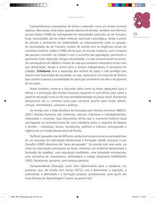 39
A P R E S E N T A Ç Ã O
Compartilhamos a perspectiva do direito a aprender como um direito humano
objetivo. Além disso, neste texto, quando falamos em direitos, também nos referimos
ao que Dallari (1998) diz corresponder às necessidades essenciais ao ser humano.
Essas necessidades são de ordem material, espiritual e psicológica, sendo o ponto
de partida o sentimento de solidariedade no relacionamento entre as pessoas.
As necessidades do ser humano mudam de acordo com as exigências sociais do
momento histórico. Dallari (1998) afirma que, no mundo moderno, com a maioria
das pessoas morando nas cidades e com o aumento das populações, persistiram e
ganharam maior expressão antigas necessidades, e a elas acrescentaram-se outras,
em consequência de hábitos e modos de vida que tornaram necessários muito mais
que alimentação, abrigo e outros bens e serviços indispensáveis. É necessário ser
cidadão. Cidadania seria a expressão dos direitos de todos e não privilégio dos
setores mais favorecidos da sociedade, ou seja, expressaria um conjunto de direitos
que confere à pessoa a possibilidade de participar ativamente da vida e do governo
de seu povo.
Nesse contexto, insere-se a discussão sobre como os meios adequados para a
defesa e a promoção dos direitos humanos requerem a consciência clara sobre o
papel da educação numa ou de uma sociedade baseada na justiça social. O processo
educacional, em si, contribui tanto para conservar quanto para mudar valores,
crenças, mentalidades, costumes e práticas.
De acordo com a Rede Brasileira de Educação para Direitos Humanos (RBEDH,
2001), Direitos Humanos são: históricos, naturais, indivisíveis e interdependentes;
reclamáveis e universais. Esse documento afirma que o momento histórico atual
corresponde ao reconhecimento da nova cidadania como o conjunto de deveres
e direitos – individuais, sociais, econômicos, políticos e culturais, pressupondo a
vigência de um Estado Democrático de Direito.
NoBrasil,passadosmaisde500anos,aindalutamosparavencerasconsequências
de um processo de colonização desfavorável à formação cidadã, processo a que
Carvalho (2002) denomina de “peso do passado”. De acordo com esse autor, no
início da colonização portuguesa no Brasil, tínhamos um ambiente desfavorável à
formação de cidadãos: uma população analfabeta, uma sociedade escravocrata,
uma economia de monocultura, latifundiária e estado absolutista (CARVALHO,
2002). Recebemos, portanto, uma herança perversa.
Compreendendo Educação como fator determinante para a cidadania, um
processo, que, de acordo com Freitas (2012), visa a desenvolver a cognição, a
criatividade, a afetividade e a formação corporal, questionamos: para quem são
esses Direitos de Aprendizagem? Quem vai garanti-los?
PNAIC_MAT_Apresentaçao_pg001-072.indd 39 25/3/2014 11:18:23
 