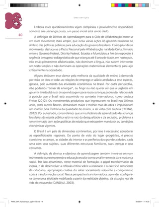 40
A P R E S E N T A Ç Ã O
Embora esses questionamentos sejam complexos e possivelmente respondidos
somente em um longo prazo, um passo inicial está sendo dado.
A definição de Direitos de Aprendizagem para o Ciclo de Alfabetização insere-se
em num movimento mais amplo, que inclui várias ações do governo brasileiro no
âmbito das políticas públicas para educação do governo brasileiro. Como pilar desse
movimento, destaca-se o Pacto Nacional pela Alfabetização na Idade Certa, firmado
entre o Governo Federal, Distrito Federal, Estados e municípios a fim de responder à
urgência de superar o diagnóstico de que crianças até 8 anos de idade, em nosso país,
não estão plenamente alfabetizadas, não dominam a língua, não sabem interpretar
um texto simples e não dominam as operações matemáticas elementares para agir
criticamente na sociedade.
Alguns atribuem esse clamor pela melhoria da qualidade de ensino à demanda
por mão de obra e todas as relações de emprego e salário atreladas a esse aspecto,
gerada, pelo aumento das atividades econômicas no Brasil. Por outra perspectiva,
não podemos “deixar de enxergar”, ou fingir ou não querer ver que a urgência em
garantir direitos básicos de aprendizagem para nossas crianças pode estar relacionada
à posição que o Brasil está assumindo no contexto internacional, como destaca
Freitas (2012). Os investimentos produtivos que ingressaram no Brasil nos últimos
anos, entre outros fatores, demandam maior e melhor mão-de-obra e impulsionam
um clamor pela melhoria da qualidade de ensino, a ser vista com cautela (FREITAS,
2012). Por outro lado, concordamos que a insuficiência de aprendizado das crianças
brasileiras da escola pública está na raiz da desigualdade e da exclusão, problema a
ser enfrentado com ações políticas de estado que extrapolem mandatos ou condições
econômicas vigentes.
O Brasil é um país de dimensões continentais, por isso é necessário considerar
as especificidades regionais. Do ponto de vista do lugar geográfico, é preciso
considerar o campo, as cidades do interior e as periferias das grandes cidades, cada
uma com seus sujeitos, suas diferentes estruturas familiares, suas crenças e seus
costumes.
A definição de direitos e objetivos de aprendizagem também insere-se em num
movimentoquecompreendeaeducaçãoescolarcomoumaferramentaparamudança
social. Por isso assumimos, neste material de formação, o papel transformador da
escola, o de desenvolver a reflexão crítica sobre a realidade e o exercício consciente
da cidadania, apropriação criativa do saber socialmente relevante e compromisso
com a transformação social. Nessa perspectiva transformadora, aprender configura-
se como uma atividade mobilizada a partir da realidade objetiva, da situação real de
vida do educando (CANDAU, 2003).
PNAIC_MAT_Apresentaçao_pg001-072.indd 40 25/3/2014 11:18:23
 