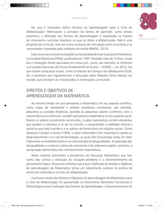 41
A P R E S E N T A Ç Ã O
Por que é necessário definir Direitos de Aprendizagem para o Ciclo de
Alfabetização? Retomando o princípio do direito de aprender, como direito
prioritário, a definição dos Direitos de Aprendizagem é respaldada na história
do movimento curricular brasileiro no que se refere à alfabetização. Não é uma
proposta de currículo, mas um marco na busca de articulação entre as práticas e as
necessidades colocadas pelo cotidiano da escola (BRASIL, 2012).
EssenovomarcoencontrarespaldonanecessidadedereverosprópriosParâmetros
Curriculares Nacionais (PCNs), publicados em 1997. Passados mais de 15 anos, novas
leis e resoluções foram aprovadas em nosso país, como, por exemplo, as Diretrizes
Curriculares Nacionais do Ensino Fundamental de 9 anos – DCNEB –, em 2010; leis
que trazem conquistas sociais, como o Estatuto da Criança e do Adolescente (ECA),
leis e pareceres que regulamentam a discussão sobre Relações Étnico Raciais nas
escolas, que precisam ser incorporadas às orientações curriculares.
DIREITOS E OBJETIVOS DE
APRENDIZAGEM DA MATEMÁTICA
Ao mesmo tempo em que pensamos a Matemática em seu aspecto científico,
como capaz de representar e resolver problemas envolvendo, por exemplo,
pequenas ou grandes distâncias, grandes ou pequenos valores numéricos, com a
mesma técnica ou fórmulas, também pensamos a matemática no seu aspecto social.
Dentre os saberes socialmente construídos, o saber matemático contém elementos
que ajudam o indivíduo a se ver no mundo, a compreender a realidade natural e
social na qual está inserido e a se colocar de forma ativa nas relações sociais. Como
destacam Campos e Nunes (1994), o saber matemático tem importância capital no
desenvolvimento e no uso de tecnologias, as quais têm funcionado como um fator
importante no estabelecimento e na manutenção de desigualdades. A superação das
desigualdades e o exercício pleno da autonomia e da soberania exigem, portanto, a
apropriação democrática dos conhecimentos matemáticos.
Neste material assumimos a perspectiva da Educação Matemática que tem
como eixo central a resolução de situações-problema e o desenvolvimento do
pensamento lógico. Buscamos contribuir para que a definição de direitos e objetivos
de aprendizagem da Matemática tenha um rebatimento positivo na prática de
ensino de matemática no Ciclo de Alfabetização.
A primeira versão dos Direitos e Objetivos de Aprendizagem de Matemática para
o Ciclo de Alfabetização foi apresentada no Documento Elementos Conceituais e
Metodológicos para Definição dos Direitos de Aprendizagem e Desenvolvimento do
PNAIC_MAT_Apresentaçao_pg001-072.indd 41 25/3/2014 11:18:23
 