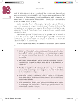42
A P R E S E N T A Ç Ã O
Ciclo de Alfabetização (1.o
, 2.o
e 3.o
anos) do Ensino Fundamental, disponibilizado,
para consulta pública, em abril de 2013 pelo Conselho Nacional de Educação (CNE).
O documento foi elaborado pelo Ministério da Educação (MEC) em parceria com
pesquisadores e professores da Educação Básica e IES e insere-se num movimento
amplo de reflexão sobre o currículo.
Muitas expressões foram utilizadas para representar objetivos listados no
documento citado acima: competências, descritores, indicadores de desempenho,
expectativas de aprendizagem são algumas delas. Neste material de formação
adotamos “Direitos de Aprendizagem”, pois compreendemos a educação escolar
como direito social.
O documento apresenta cinco direitos básicos de aprendizagem em matemática,
a partir dos quais lista objetivos de aprendizagem organizados em cinco eixos
estruturantes, que correspondem aos campos de conteúdos da Matemática
abordados no Ciclo de Alfabetização.
De acordo com este documento, em Matemática a criança tem direito a aprender
a:
I.	 Utilizar caminhos próprios na construção do conhecimento matemático,
como ciência e cultura construídas pelo homem, através dos tempos,
em resposta a necessidades concretas e a desafios próprios dessa
construção.
II.	 Reconhecer regularidades em diversas situações, de diversas naturezas,
compará-las e estabelecer relações entre elas e as regularidades já
conhecidas.
III.	 Perceber a importância da utilização de uma linguagem simbólica
universal na representação e modelagem de situações matemáticas
como forma de comunicação.
IV.	 Desenvolver o espírito investigativo, crítico e criativo, no contexto de
situações-problema, produzindo registros próprios e buscando diferentes
estratégias de solução.
V.	 Fazer uso do cálculo mental, exato, aproximado e de estimativas. Utilizar
as Tecnologias da Informação e Comunicação potencializando sua
aplicação em diferentes situações.
PNAIC_MAT_Apresentaçao_pg001-072.indd 42 25/3/2014 11:18:23
 