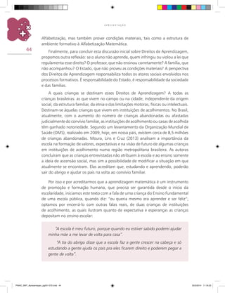 44
A P R E S E N T A Ç Ã O
Alfabetização, mas também prover condições materiais, tais como a estrutura de
ambiente formativo à Alfabetização matemática.
Finalmente, para concluir esta discussão inicial sobre Direitos de Aprendizagem,
propomos outra reflexão: se o aluno não aprende, quem infringiu ou violou a lei que
regulamenta esse direito? O professor, que não ensinou corretamente? A família, que
não acompanhou? O Estado, que não proveu as condições materiais? A perspectiva
dos Direitos de Aprendizagem responsabiliza todos os atores sociais envolvidos nos
processos formativos. É responsabilidade do Estado, é responsabilidade da sociedade
e das famílias.
A quais crianças se destinam esses Direitos de Aprendizagem? A todas as
crianças brasileiras: as que vivem no campo ou na cidade, independente da origem
social, da estrutura familiar, da etnia e das limitações motoras, físicas ou intelectuais.
Destinam-se àquelas crianças que vivem em instituições de acolhimentos. No Brasil,
atualmente, com o aumento do número de crianças abandonadas ou afastadas
judicialmente do convívio familiar, as instituições de acolhimento ou casas de acolhida
têm ganhado notoriedade. Segundo um levantamento da Organização Mundial de
Saúde (OMS), realizado em 2009, hoje, em nosso país, existem cerca de 8,5 milhões
de crianças abandonadas. Moura, Lins e Cruz (2013) analisam a importância da
escola na formação de valores, expectativas e na visão de futuro de algumas crianças
em instituições de acolhimento numa região metropolitana brasileira. As autoras
concluíram que as crianças entrevistadas não atribuem à escola e ao ensino somente
a ideia de ascensão social, mas sim a possibilidade de modificar a situação em que
atualmente se encontram. Elas acreditam que, estudando e aprendendo, poderão
sair do abrigo e ajudar os pais na volta ao convívio familiar.
Por isso e por acreditarmos que a aprendizagem matemática é um instrumento
de promoção e formação humana, que precisa ser garantida desde o início da
escolaridade, iniciamos este texto com a fala de uma criança do Ensino Fundamental
de uma escola pública, quando diz: “eu queria mesmo era aprender e ser feliz”;
optamos por encerrá-lo com outras falas reais, de duas crianças de instituições
de acolhimento, as quais ilustram quanto de expectativa e esperanças as crianças
depositam no ensino escolar:
“A escola é meu futuro, porque quando eu estiver sabido poderei ajudar
minha mãe a me levar de volta para casa”.
“A tia do abrigo disse que a escola faz a gente crescer na cabeça e só
estudando a gente ajuda os pais pra eles ficarem direito e poderem pegar a
gente de volta”.
PNAIC_MAT_Apresentaçao_pg001-072.indd 44 25/3/2014 11:18:23
 
