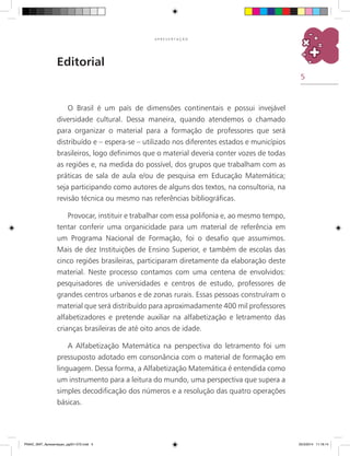 5
A P R E S E N T A Ç Ã O
Editorial
O Brasil é um país de dimensões continentais e possui invejável
diversidade cultural. Dessa maneira, quando atendemos o chamado
para organizar o material para a formação de professores que será
distribuído e – espera-se – utilizado nos diferentes estados e municípios
brasileiros, logo definimos que o material deveria conter vozes de todas
as regiões e, na medida do possível, dos grupos que trabalham com as
práticas de sala de aula e/ou de pesquisa em Educação Matemática;
seja participando como autores de alguns dos textos, na consultoria, na
revisão técnica ou mesmo nas referências bibliográficas.
Provocar, instituir e trabalhar com essa polifonia e, ao mesmo tempo,
tentar conferir uma organicidade para um material de referência em
um Programa Nacional de Formação, foi o desafio que assumimos.
Mais de dez Instituições de Ensino Superior, e também de escolas das
cinco regiões brasileiras, participaram diretamente da elaboração deste
material. Neste processo contamos com uma centena de envolvidos:
pesquisadores de universidades e centros de estudo, professores de
grandes centros urbanos e de zonas rurais. Essas pessoas construíram o
material que será distribuído para aproximadamente 400 mil professores
alfabetizadores e pretende auxiliar na alfabetização e letramento das
crianças brasileiras de até oito anos de idade.
A Alfabetização Matemática na perspectiva do letramento foi um
pressuposto adotado em consonância com o material de formação em
linguagem. Dessa forma, a Alfabetização Matemática é entendida como
um instrumento para a leitura do mundo, uma perspectiva que supera a
simples decodificação dos números e a resolução das quatro operações
básicas.
PNAIC_MAT_Apresentaçao_pg001-072.indd 5 25/3/2014 11:18:14
 