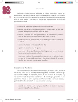 50
A P R E S E N T A Ç Ã O
Finalmente, ressalta-se que a habilidade de cálculo exige que a criança faça
estimativas e seja capaz de realizar cálculo de forma mental. Para isso, o documento
enfatiza que o aluno “construa estratégias de calculo mental e estimativo, envolvendo
dois ou mais termos”. Com vistas a atingir esse objetivo maior, é importante
possibilitar à criança:
produzir as diferentes composições aditivas do total dez;•	
resolver adições pela contagem progressiva a partir do valor de uma das•	
parcelas (com possível apoio dos dedos da mão);
resolver subtrações pela contagem regressiva do subtraendo a partir do•	
valor do minuendo (com possível apoio dos dedos da mão);
realizar estimativas, aproximando os resultados para dezenas, centenas•	
e milhar;
decompor uma das parcelas para formar dez;•	
operar com base na soma de iguais;•	
reconhecer a decomposição de quantidades pelo valor posicional como•	
fundamento às estratégias de cálculo;
reconhecer frações unitárias usuais (um meio ou uma metade, um terço,•	
um quarto) de quantidades contínuas e discretas em situação de contexto
familiar, sem recurso a representação simbólica.
Pensamento Algébrico
Este eixo diz respeito a uma série de habilidades que, de alguma forma, já constam
nos outros eixos, seja no reconhecimento de padrões numéricos e na realização
de determinados tipos de problemas, dentro do eixo números de operações, seja
no reconhecimento de padrões geométricos e da classificação, presentes no eixo
geometria. Destaca-se como objetivo geral “compreender padrões e relações, a
partir de diferentes contextos”, ou seja, possibilitar à criança:
estabelecer critérios para agrupar, classificar e ordenar objetos,•	
considerando diferentes atributos;
PNAIC_MAT_Apresentaçao_pg001-072.indd 50 25/3/2014 11:18:24
 