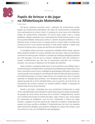 56
A P R E S E N T A Ç Ã O
Papéis do brincar e do jogar
na Alfabetização Matemática
Cristiano Muniz
No brincar podemos encontrar tanto a aplicação do conhecimento escolar
quanto do conhecimento espontâneo, dois tipos de conhecimentos considerados
como participantes da cultura infantil. A presença de uma trama entre diferentes
modos de conhecimento matemático no brincar pode revelar como a criança
estabelece relações complexas entre a reprodução do conhecimento escolar e o uso
de sua potencialidade criativa para construir e resolver situações-problema. E mais,
devemos tomar o brincar como um espaço onde as crianças estão à vontade para
comunicar entre si suas maneiras de pensar e onde tentam explicar e validar essas
maneiras de pensar para o grupo que participa da atividade lúdica.
As atividades lúdicas permitem a geração de realidades diferenciadas, algumas
delas presentes também em outros contextos fora da escola. Cabe aos educadores
investirem em esforços para mobilizar os sentidos da mediação pedagógica operada
por meio de jogos, uma vez que as crianças, inteligentes como são, produzem e
revelam conhecimentos que não são os previamente prescritos nos currículos
escolares, nos manuais e tampouco nas formações dos docentes.
Nesse contexto, o propósito deste texto é o de encaminhar uma reflexão sobre o
conceito de jogo e atividade lúdica na perspectiva da Alfabetização Matemática. Para
tanto, precisamos assumir que a mediação da aprendizagem pelo jogo é complexa e
incerta quando se busca garantir a assimilação de determinados processos prescritos,
principalmente porque a criança é capaz de dar uma resposta que não é a resposta
esperada ou desejada pelo professor, nem tampouco pela escola. Isso ocorre em
especial quando ela se vê em atividade lúdica, que é a garantia, de certa forma, do
rompimento das amarras impostas no contexto didático voltado à imposição de
determinadas formas de pensamento.
Devido a esse fator, a liberdade será uma característica fundamental no modo
como a atividade lúdica será realizada em sala de aula enquanto espaço de produção,
de geração de novas formas de pensar, de se constituir inteligentemente, mesmo
num contexto estruturado em sistema de regras. Jogar revela-se, pois, como espaço
de constituição da inteligência, uma vez que, respeitando o sistema de regras
imposto, o jogador se tornará capaz de dar respostas inusitadas e inesperadas por
aqueles com quem partilha a atividade. É fundamental que, de início, tais respostas
sejam localmente validadas, para posterior validação em campo mais amplo, o que
se constitui em mais uma finalidade da ação pedagógica.
PNAIC_MAT_Apresentaçao_pg001-072.indd 56 25/3/2014 11:18:25
 