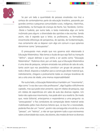 6
A P R E S E N T A Ç Ã O
Se por um lado a quantidade de pessoas envolvidas nos traz a
certeza de contemplarmos parte da educação brasileira, passando por
grandes centros e pequenas comunidades rurais, indígenas, ribeirinhas,
quilombolas, na formação de crianças do Norte, Sul, Nordeste, Centro-
-Oeste e Sudeste, por outro lado, o texto materializa algo um tanto
incômodo para alguns: a diversidade das opiniões e das escritas. Sendo
assim, não é segredo que o leitor, os professores, os formadores,
encontrarão diferenças de perspectiva, de opinião, de fundamentação,
mas certamente vão se deparar com algo em comum e que optamos
denominar como “pressupostos”.
O pressuposto mais amplo que nos governa está relacionado à
Educação Matemática. Não temos a ilusão de que seja fácil ou tranquilo
“definir”, sequer delinear o que venha a ser aceito como “Educação
Matemática”. Podemos dizer, por um lado, que a Educação Matemática
é uma área de pesquisa, sempre enraizada nas práticas de sala de aula,
tanto assim que nos possibilitou constituir um grupo de pessoas de
todo o Brasil, disposto a trabalhar para a construção deste material que,
indiretamente, chegará a praticamente todas as crianças brasileiras de
seis a oito anos de idade; uma imensa responsabilidade!
Por outro lado, a Educação Matemática é também um “movimento”,
algo como “a voz das ruas e dos professores”, algo fugidio e dificilmente
captado, mas que pode estar presente, seja em relatos de pesquisa, seja
em relatos de experiências em salas de aula das diversas regiões. Um
texto não capta esse movimento, mas pode abrir-se a revelá-lo. De modo
que, neste Editorial, antecipamos e respondemos a uma pergunta: os
“pressupostos” e fios condutores da composição deste material serão
mobilizados pelos mais diversos leitores que, se essa for a necessidade,
poderão lhes dar um “nome”, porém não conseguirão vinculá-los a uma
“pessoa”, um “teórico”, a não ser que ignorem tudo o que escrevemos
sobre a diversidade das vozes, dos dizeres, dos modos de tecer os diversos
PNAIC_MAT_Apresentaçao_pg001-072.indd 6 25/3/2014 11:18:14
 