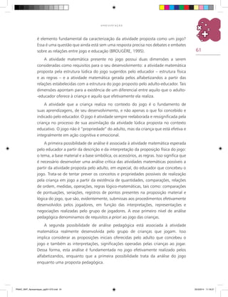 61
A P R E S E N T A Ç Ã O
é elemento fundamental da caracterização da atividade proposta como um jogo?
Essa é uma questão que ainda está sem uma resposta precisa nos debates e embates
sobre as relações entre jogo e educação (BROUGÈRE, 1995).
A atividade matemática presente no jogo possui duas dimensões a serem
consideradas como requisitos para o seu desenvolvimento: a atividade matemática
proposta pela estrutura lúdica do jogo sugeridos pelo educador – estrutura física
e as regras – e a atividade matemática gerada pelos alfabetizandos a partir das
relações estabelecidas com a estrutura do jogo proposto pelo adulto-educador. Tais
dimensões apontam para a existência de um diferencial entre aquilo que o adulto-
-educador oferece à criança e aquilo que efetivamente ela realiza.
A atividade que a criança realiza no contexto do jogo é o fundamento de
suas aprendizagens, de seu desenvolvimento, e não apenas o que foi concebido e
indicado pelo educador. O jogo é atividade sempre reelaborada e ressignificada pela
criança no processo de sua assimilação da atividade lúdica proposta no contexto
educativo. O jogo não é “propriedade” do adulto, mas da criança que está efetiva e
integralmente em ação cognitiva e emocional.
A primeira possibilidade de análise é associada à atividade matemática esperada
pelo educador a partir da descrição e da interpretação da proposição física do jogo:
o tema, a base material e a base simbólica, os acessórios, as regras. Isso significa que
é necessário desenvolver uma análise crítica das atividades matemáticas possíveis a
partir da atividade proposta pelo adulto, em especial, do educador que concebeu o
jogo. Trata-se de tentar prever os conceitos e propriedades possíveis de realização
pela criança em jogo a partir da existência de quantidades, comparações, relações
de ordem, medidas, operações, regras lógico-matemáticas, tais como: comparações
de pontuações, seriações, registros de pontos presentes na proposição material e
lógica do jogo, que são, evidentemente, submissas aos procedimentos efetivamente
desenvolvidos pelos jogadores, em função das interpretações, representações e
negociações realizadas pelo grupo de jogadores. A esse primeiro nível de análise
pedagógica denominamos de requisitos a priori ao jogo das crianças.
A segunda possibilidade de análise pedagógica está associada à atividade
matemática realmente desenvolvida pelo grupo de crianças que jogam. Isso
implica considerar as proposições iniciais oferecidas pelo adulto que concebeu o
jogo e também as interpretações, significações operadas pelas crianças ao jogar.
Dessa forma, esta análise é fundamentada no jogo efetivamente realizado pelos
alfabetizandos, enquanto que a primeira possibilidade trata da análise do jogo
enquanto uma proposta pedagógica.
PNAIC_MAT_Apresentaçao_pg001-072.indd 61 25/3/2014 11:18:27
 