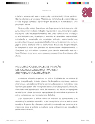 65
A P R E S E N T A Ç Ã O
estruturas fundamentais para a compreensão e construção do sistema numérico,
tão importantes no processo da Alfabetização Matemática. É nesse sentido que
no uso de jogos voltados à aprendizagem de estruturas matemáticas há uma
proposição precisa.
Nesse sentido, o papel do professor não é apenas da oferta do jogo, mas estar
junto, realizar intervenções e mediações no processo do jogo, realizar provocações
(jogar junto é uma estratégia interessante); estar junto, acompanhando a realização
da atividade pela criança e pelo grupo, avaliando as capacidades e necessidades,
estimulando a verbalização das estratégias utilizadas, exteriorizando seus
pensamentos, instigando outras possibilidades. Estar junto ao desenvolvimento do
jogo da criança é sempre uma rica oportunidade de avaliação da aprendizagem,
de compreensão sobre seus processos de aprendizagem e desenvolvimento. A
situação de jogo, com alunos e professor juntos, permite ao educador levantar e
testar hipóteses importantes acerca dos processos cognitivos desenvolvidos pelos
alunos.
Há muitas possibilidades de inserção
do jogo na escola para favorecer
aprendizagens matemáticas
A atividade matemática realizada no brincar é validada por um sistema de
regras produzida pelas próprias crianças. Na brincadeira espontânea, pudemos
observar que a atividade infantil porta representações sociais da matemática. Essas
representações podem estar impregnadas da estrutura lúdica proposta pelo adulto,
traduzindo uma representação social da matemática do adulto ou impregnada
no espírito da criança, traduzindo representações da matemática provenientes de
outros contextos que não necessariamente do lúdico.
Aqui apresentamos o brincar como um mediador do conhecimento e de
representações sociais da Matemática e, por consequência, o brincar pode se tornar
um objeto de estudo dos educadores matemáticos e daqueles que querem ensinar
matemática tendo o contexto sociocultural como fonte primeira de produção do
conhecimento do aluno.
PNAIC_MAT_Apresentaçao_pg001-072.indd 65 25/3/2014 11:18:28
 