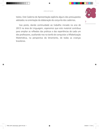 7
A P R E S E N T A Ç Ã O
textos. Este Caderno de Apresentação explicita alguns dos pressupostos
adotados na orientação da elaboração do conjunto dos cadernos.
Isso posto, dando continuidade ao trabalho iniciado no ano de
2013 na área de Linguagem, esperamos que este material contribua
para ampliar as reflexões das práticas e das experiências de cada um
dos professores, auxiliando-nos na tarefa de conquistar a Alfabetização
Matemática, na perspectiva do letramento, de todas as crianças
brasileiras.
PNAIC_MAT_Apresentaçao_pg001-072.indd 7 25/3/2014 11:18:14
 