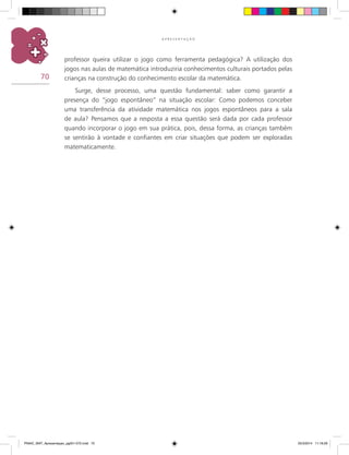 70
A P R E S E N T A Ç Ã O
professor queira utilizar o jogo como ferramenta pedagógica? A utilização dos
jogos nas aulas de matemática introduziria conhecimentos culturais portados pelas
crianças na construção do conhecimento escolar da matemática.
Surge, desse processo, uma questão fundamental: saber como garantir a
presença do “jogo espontâneo” na situação escolar: Como podemos conceber
uma transferência da atividade matemática nos jogos espontâneos para a sala
de aula? Pensamos que a resposta a essa questão será dada por cada professor
quando incorporar o jogo em sua prática, pois, dessa forma, as crianças também
se sentirão à vontade e confiantes em criar situações que podem ser exploradas
matematicamente.
PNAIC_MAT_Apresentaçao_pg001-072.indd 70 25/3/2014 11:18:29
 