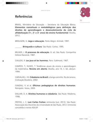 71
A P R E S E N T A Ç Ã O
BRASIL, Ministério da Educação – Secretaria da Educação Básica.
Elementos conceituais e metodológicos para definição dos
direitos de aprendizagem e desenvolvimento do ciclo de
alfabetização (1.o
, 2.o
e 3.o
anos) do ensino fundamental. Brasília,
2012.
BROUGÈRE, G. Jogo e educação. Porto Alegre: Artmed, 1997.
______ . Brinquedo e cultura. São Paulo: Cortez, 1995.
BRUNER, J. O processo da educação. 8. ed. São Paulo: Companhia
Editora Nacional, 1987.
CAILLOIS, R. Les jeux et les hommes. Paris: Gallimard, 1967.
CAMPOS, T.; NUNES, T. Tendências atuais do ensino e aprendizagem
da matemática. Revista em aberto. Brasília, ano 14, n. 62, abr/jun.
1994.
CARVALHO, J. M. Cidadania no Brasil: o longo caminho. Rio de Janeiro:
Civilização Brasileira, 2002.
CANDAU, V. et al. Oficinas pedagógicas de direitos humanos.
Petrópolis: Vozes, 2003.
DALLARI, D. A. Direitos humanos e cidadania. São Paulo: Moderna,
1998.
FREITAS, L. C. Luiz Carlos Freitas: entrevista [out. 2012]. São Paulo:
Associação dos Docentes da Universidade de São Paulo, 2012. Entrevista
concedida à revista ADUSP.
Referências
PNAIC_MAT_Apresentaçao_pg001-072.indd 71 25/3/2014 11:18:29
 