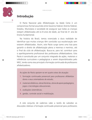8
A P R E S E N T A Ç Ã O
Introdução
O Pacto Nacional pela Alfabetização na Idade Certa é um
compromisso formal assumido entre Governo Federal, Distrito Federal,
estados, municípios e sociedade de assegurar que todas as crianças
estejam alfabetizadas até os 8 anos de idade, ao final do 3.o
ano do
Ensino Fundamental.
Na história do Brasil, temos vivenciado a dura realidade de
identificar que muitas crianças têm concluído sua escolarização sem
estarem alfabetizadas. Assim, este Pacto surge como uma luta para
garantir o direito de alfabetização plena a meninas e meninos, até
o final do ciclo de alfabetização. Busca-se, para tal, contribuir para
o aperfeiçoamento profissional dos professores alfabetizadores. Este
Pacto é constituído por um conjunto integrado de ações, materiais e
referências curriculares e pedagógicas a serem disponibilizados pelo
MEC, tendo como eixo principal a formação continuada de professores
alfabetizadores.
A este conjunto de cadernos cabe a tarefa de subsidiar as
discussões relativas à formação continuada presencial para professores
As ações do Pacto apoiam-se em quatro eixos de atuação:
1.	 formação continuada presencial para professores alfabetiza-
dores e seus orientadores de estudo;
2.	 materiaisdidáticos,obrasliterárias,obrasdeapoiopedagógico,
jogos e tecnologias educacionais;
3.	 avaliações sistemáticas;
4.	 gestão, controle social e mobilização.
PNAIC_MAT_Apresentaçao_pg001-072.indd 8 25/3/2014 11:18:15
 
