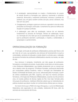 11
A P R E S E N T A Ç Ã O
A socialização•	 : operacionalizada na criação e fortalecimento de grupos
de estudo durante as formações que, espera-se, transcenda o momento
presencial, diminuindo o isolamento profissional, intrínseco à profissão de
professor, que, em geral, mantém contato com pais, alunos e diretores, mas
não com seus pares.
O engajamento•	 : privilegiar o gosto em continuar a aprender é uma das metas
primordiais da formação continuada e certamente faz parte da melhoria de
atuação em qualquer profissão.
A colaboração•	 : para além da socialização, trata-se de um elemento
fundamental no processo de formação. Através da colaboração, busca-
se a formação de uma rede que visa ao aprendizado coletivo, por meio do
qual os professores exercitem a participação, o respeito, a solidariedade, a
apropriação e o pertencimento.
OPERACIONALIZAÇÃO DA FORMAÇÃO
A formação continuada de professores alfabetizadores prevista pelo Pacto se dá
por meio de um curso, que apresenta uma estrutura de funcionamento na qual as
universidades, secretarias de educação e escolas devem se articular para a realização
do processo formativo dos professores alfabetizadores atuantes nas escolas, nas salas
de aula.
Essa estrutura é composta, inicialmente, por dois grupos de professores:
formadores e orientadores de estudo. A ação destes incide sobre um terceiro grupo,
o dos Professores Alfabetizadores, que trabalha diretamente com as crianças que
são o objetivo maior do programa. O Professor Formador, profissional selecionado
por universidades públicas brasileiras, realiza a formação dos Orientadores de
Estudo. O Orientador de Estudos, por sua vez, selecionado pelos municípios, a partir
de critérios estabelecidos pelo MEC, organiza, com base nos mesmos princípios
formativos, a formação dos Professores Alfabetizadores, atuantes nos três primeiros
anos, em escolas públicas de diversas regiões do País. Esse tripé, formado pelos
três grupos de professores, mobilizará diferentes saberes que se materializarão em
práticas escolares que devem resultar em conhecimentos efetivos para as crianças.
Da mesma forma que o PNAIC de Língua Portuguesa, o curso de Alfabetização
Matemática está organizado em oito unidades, totalizando 80 horas, além do
seminário de encerramento de 8 horas.
PNAIC_MAT_Apresentaçao_pg001-072.indd 11 25/3/2014 11:18:15
 