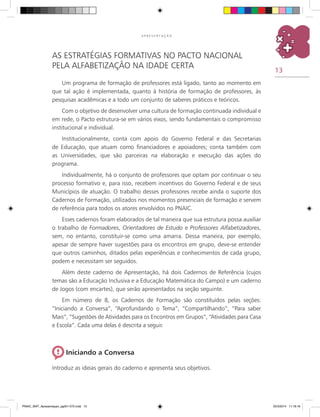 13
A P R E S E N T A Ç Ã O
As Estratégias Formativas no Pacto Nacional
pela Alfabetização na Idade Certa
Um programa de formação de professores está ligado, tanto ao momento em
que tal ação é implementada, quanto à história de formação de professores, às
pesquisas acadêmicas e a todo um conjunto de saberes práticos e teóricos.
Com o objetivo de desenvolver uma cultura de formação continuada individual e
em rede, o Pacto estrutura-se em vários eixos, sendo fundamentais o compromisso
institucional e individual.
Institucionalmente, conta com apoio do Governo Federal e das Secretarias
de Educação, que atuam como financiadores e apoiadores; conta também com
as Universidades, que são parceiras na elaboração e execução das ações do
programa.
Individualmente, há o conjunto de professores que optam por continuar o seu
processo formativo e, para isso, recebem incentivos do Governo Federal e de seus
municípios de atuação. O trabalho desses professores recebe ainda o suporte dos
cadernos de formação, utilizados nos momentos presenciais de formação e servem
de referência para todos os atores envolvidos no PNAIC.
Esses cadernos foram elaborados de tal maneira que sua estrutura possa auxiliar
o trabalho de Formadores, Orientadores de Estudo e Professores Alfabetizadores,
sem, no entanto, constituir-se como uma amarra. Dessa maneira, por exemplo,
apesar de sempre haver sugestões para os encontros em grupo, deve-se entender
que outros caminhos, ditados pelas experiências e conhecimentos de cada grupo,
podem e necessitam ser seguidos.
Além deste caderno de Apresentação, há dois cadernos de referência (cujos
temas são a Educação Inclusiva e a Educação Matemática do Campo) e um caderno
de Jogos (com encartes), que serão apresentados na seção seguinte.
Em número de 8, os cadernos de formação são constituídos pelas seções:
“Iniciando a Conversa”, “Aprofundando o Tema”, “Compartilhando”, “Para saber
Mais”, “Sugestões de Atividades para os Encontros em Grupos”, “Atividades para Casa
e Escola”. Cada uma delas é descrita a seguir.
Iniciando a Conversa
Introduz as ideias gerais do caderno e apresenta seus objetivos.
PNAIC_MAT_Apresentaçao_pg001-072.indd 13 25/3/2014 11:18:16
 