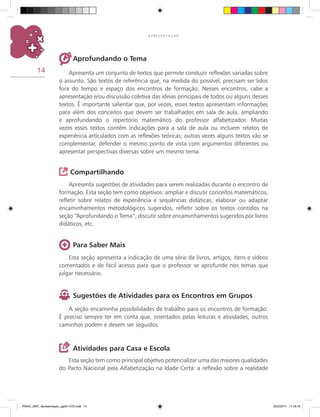 14
A P R E S E N T A Ç Ã O
Esta seção tem como principal objetivo potencializar uma das maiores qualidades
do Pacto Nacional pela Alfabetização na Idade Certa: a reflexão sobre a realidade
Aprofundando o Tema
Apresenta um conjunto de textos que permite conduzir reflexões variadas sobre
o assunto. São textos de referência que, na medida do possível, precisam ser lidos
fora do tempo e espaço dos encontros de formação. Nesses encontros, cabe a
apresentação e/ou discussão coletiva das ideias principais de todos ou alguns desses
textos. É importante salientar que, por vezes, esses textos apresentam informações
para além dos conceitos que devem ser trabalhados em sala de aula, ampliando
e aprofundando o repertório matemático do professor alfabetizador. Muitas
vezes esses textos contêm indicações para a sala de aula ou incluem relatos de
experiência articulados com as reflexões teóricas; outras vezes alguns textos vão se
complementar, defender o mesmo ponto de vista com argumentos diferentes ou
apresentar perspectivas diversas sobre um mesmo tema.
Compartilhando
Apresenta sugestões de atividades para serem realizadas durante o encontro de
formação. Esta seção tem como objetivos: ampliar e discutir conceitos matemáticos,
refletir sobre relatos de experiência e sequências didáticas, elaborar ou adaptar
encaminhamentos metodológicos sugeridos, refletir sobre os textos contidos na
seção “Aprofundando o Tema”, discutir sobre encaminhamentos sugeridos por livros
didáticos, etc.
Para Saber Mais
Esta seção apresenta a indicação de uma série de livros, artigos, itens e vídeos
comentados e de fácil acesso para que o professor se aprofunde nos temas que
julgar necessário.
Sugestões de Atividades para os Encontros em Grupos
A seção encaminha possibilidades de trabalho para os encontros de formação.
É preciso sempre ter em conta que, orientados pelas leituras e atividades, outros
caminhos podem e devem ser seguidos.
Atividades para Casa e Escola
PNAIC_MAT_Apresentaçao_pg001-072.indd 14 25/3/2014 11:18:16
 