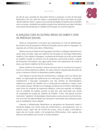 15
A P R E S E N T A Ç Ã O
de sala de aula, pautada por discussões teóricas e pesquisas na área da Educação
Matemática. Por isso, além de indicar a necessidade da leitura dos textos da seção
“Aprofundando o Tema”, sugere-se uma série de atividades em sala de aula no trabalho
com as crianças: atividades que podem proporcionar elementos que sejam tomados
como ponto de partida para o trabalho de formação no encontro seguinte.
O diálogo com as outras áreas do saber e com
as práticas sociais
Todos os componentes curriculares são importantes no ciclo de alfabetização.
No primeiro ano do programa a ênfase da formação ocorreu sobre a Linguagem, no
segundo ano a ênfase será sobre a Matemática.
Observa-se que os cadernos de linguagem articulam um diálogo importante com
outras áreas do saber. Cabe aos Cadernos de Formação em Educação Matemática
ampliá-lo. Com relação à linguagem, a proposta de formação visa a dar continuidade
ao trabalho iniciado no primeiro ano do programa, procurando ampliar a equipe
de Professores Formadores, que agora pode contar com especialistas de ambas as
áreas, que devem trabalhar de forma conjunta.
Nesses cadernos foi mantida a mesma estrutura para os encontros em grupo e
iniciam-se sempre pela leitura deleite. Por vezes a leitura é seguida pela discussão de
como a Literatura Infantil e a Matemática podem dialogar.
Com relação às outras áreas do conhecimento, o diálogo ocorre no interior dos
textos, na organização dos cadernos de um modo geral. Por exemplo, a Geografia,
notadamente a Educação Cartográfica (um dos Direitos de Aprendizagem),
evidencia-se quando do trabalho com a construção de esquemas e mapas, junto
com e pelas crianças. Mantém-se um diálogo constante com a História, tida algumas
vezes como fio condutor de sequências didáticas, como por exemplo, no trabalho
com as unidades de medida, quando se opta por uma construção que resulta
na necessidade da criação de “padrões de medida”. Enfim, não apenas ocorrem
momentos “explícitos” de abordagem relacionadas a outras áreas do conhecimento,
mas uma série de oportunidades que favorecem intervenções dos professores para
que se estabeleçam novas relações.
Entender a Alfabetização Matemática na perspectiva do letramento impõe o
constante diálogo com outras áreas do conhecimento e, principalmente, com as
práticas sociais, sejam elas do mundo da criança, como os jogos e brincadeiras,
sejam elas do mundo adulto e de perspectivas diferenciadas, como aquelas das
diversas comunidades que formam o campo brasileiro.
PNAIC_MAT_Apresentaçao_pg001-072.indd 15 25/3/2014 11:18:16
 