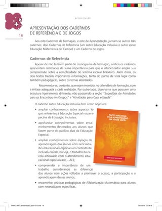 16
A P R E S E N T A Ç Ã O
APRESENTAÇÃO DOS CADERNOS
DE REFERÊNCIA E DE JOGOS
Aos oito cadernos de formação, e este de apresentação, juntam-se outros três
cadernos: dois cadernos de referência (um sobre Educação Inclusiva e outro sobre
Educação Matemática do Campo) e um caderno de jogos.
Cadernos de Referência
Apesar de não fazerem parte do cronograma de formação, ambos os cadernos
apresentam conteúdos de suma importância para que o alfabetizador amplie sua
compreensão sobre a complexidade do sistema escolar brasileiro. Além disso, os
dois textos trazem importantes informações, tanto do ponto de vista legal como
também pedagógicas, sobre os temas abordados.
	 Recomenda-se, portanto, que sejam inseridos no calendário de formação, com
a ênfase adequada a cada realidade. Por outro lado, observa-se que possuem uma
estrutura ligeiramente diferente, não possuindo a seção “Sugestões de atividades
para os encontros em grupos” e “Atividades para casa e escola”.
O caderno sobre Educação Inclusiva tem como objetivos:
	ampliar conhecimentos sobre aspectos le-•	
gais referentes à Educação Especial na pers-
pectiva da Educação Inclusiva;
	aprofundar conhecimentos sobre enca-•	
minhamentos destinados aos alunos que
fazem parte do público alvo da Educação
Especial;
	ampliar conhecimentos sobre espaços de•	
aprendizagem dos alunos com necessida-
des educacionais especiais no contexto da
inclusão escolar, ou seja, o trabalho da es-
cola articulado com o atendimento edu-
cacional especializado – AEE;
	compreender a importância de um•	
trabalho considerando as diferenças
dos alunos com ações voltadas a promover o acesso, a participação e a
aprendizagem desses alunos;
encaminhar práticas pedagógicas de Alfabetização Matemática para alunos•	
com necessidades específicas.
PNAIC_MAT_Apresentaçao_pg001-072.indd 16 25/3/2014 11:18:16
 