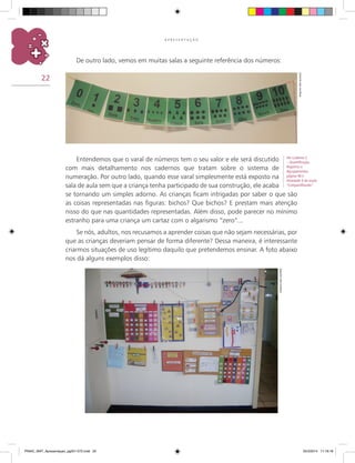 22
A P R E S E N T A Ç Ã O
Entendemos que o varal de números tem o seu valor e ele será discutido
com mais detalhamento nos cadernos que tratam sobre o sistema de
numeração. Por outro lado, quando esse varal simplesmente está exposto na
sala de aula sem que a criança tenha participado de sua construção, ele acaba
se tornando um simples adorno. As crianças ficam intrigadas por saber o que são
as coisas representadas nas figuras: bichos? Que bichos? E prestam mais atenção
nisso do que nas quantidades representadas. Além disso, pode parecer no mínimo
estranho para uma criança um cartaz com o algarismo “zero”...
Se nós, adultos, nos recusamos a aprender coisas que não sejam necessárias, por
que as crianças deveriam pensar de forma diferente? Dessa maneira, é interessante
criarmos situações de uso legítimo daquilo que pretendemos ensinar. A foto abaixo
nos dá alguns exemplos disso:
De outro lado, vemos em muitas salas a seguinte referência dos números:
Arquivodosautores
Arquivodosautores
Ver Caderno 2
– Quantificação,
Registros e
Agrupamentos,
página 46 e
Atividade 9 da seção
“Compartilhando”.
PNAIC_MAT_Apresentaçao_pg001-072.indd 22 25/3/2014 11:18:18
 