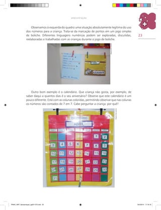 23
A P R E S E N T A Ç Ã O
Observamos à esquerda do quadro uma situação absolutamente legítima do uso
dos números para a criança. Trata-se da marcação de pontos em um jogo simples
de boliche. Diferentes linguagens numéricas podem ser exploradas, discutidas,
reelaboradas e trabalhadas com as crianças durante o jogo de boliche.
Outro bom exemplo é o calendário. Que criança não gosta, por exemplo, de
saber daqui a quantos dias é o seu aniversário? Observe que este calendário é um
pouco diferente. Está com as colunas coloridas, permitindo observar que nas colunas
os números são contados de 7 em 7. Cabe perguntar a criança: por quê?
Arquivodosautores
Arquivodosautores
PNAIC_MAT_Apresentaçao_pg001-072.indd 23 25/3/2014 11:18:19
 