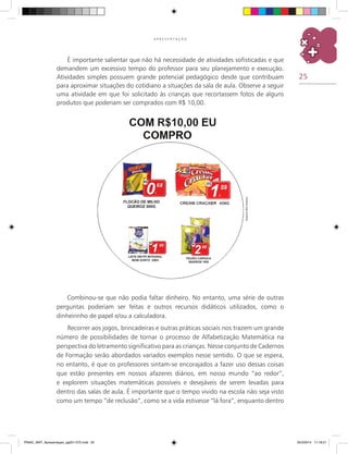 25
A P R E S E N T A Ç Ã O
Combinou-se que não podia faltar dinheiro. No entanto, uma série de outras
perguntas poderiam ser feitas e outros recursos didáticos utilizados, como o
dinheirinho de papel e/ou a calculadora.
Recorrer aos jogos, brincadeiras e outras práticas sociais nos trazem um grande
número de possibilidades de tornar o processo de Alfabetização Matemática na
perspectiva do letramento significativo para as crianças. Nesse conjunto de cadernos
de formação serão abordados variados exemplos nesse sentido. O que se espera,
no entanto, é que os professores sintam-se encorajados a fazer uso dessas coisas
que estão presentes em nossos afazeres diários, em nosso mundo “ao redor”,
e explorem situações matemáticas possíveis e desejáveis de serem levadas para
dentro das salas de aula. É importante que o tempo vivido na escola não seja visto
como um tempo “de reclusão”, como se a vida estivesse “lá fora”, enquanto dentro
É importante salientar que não há necessidade de atividades sofisticadas e que
demandem um excessivo tempo do professor para seu planejamento e execução.
Atividades simples possuem grande potencial pedagógico desde que contribuam
para aproximar situações do cotidiano a situações da sala de aula. Observe a seguir
uma atividade em que foi solicitado às crianças que recortassem fotos de alguns
produtos que poderiam ser comprados com R$ 10,00.
Arquivodosautores
PNAIC_MAT_Apresentaçao_pg001-072.indd 25 25/3/2014 11:18:21
 