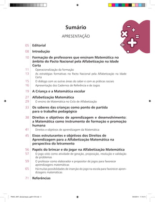 Sumário
APRESENTAÇÃO
05	 Editorial
08	 Introdução
10	 Formação de professores que ensinam Matemática no
	 âmbito do Pacto Nacional pela Alfabetização na Idade
	 Certa
11. Operacionalização da formação
13. As estratégias formativas no Pacto Nacional pela Alfabetização na Idade
Certa
15. O diálogo com as outras áreas do saber e com as práticas sociais
16. Apresentação dos Cadernos de Referência e de Jogos
19	 A Criança e a Matemática escolar
27	 Alfabetização Matemática
29. O ensino de Matemática no Ciclo de Alfabetização
33	 Os saberes das crianças como ponto de partida
	 para o trabalho pedagógico
38	 Direitos e objetivos de aprendizagem e desenvolvimento:
a Matemática como instrumento de formação e promoção
humana
41. Direitos e objetivos de aprendizagem da Matemática
45	 Eixos estruturantes e objetivos dos Direitos de
	 Aprendizagem para a Alfabetização Matemática na
	 perspectiva do letramento
56	 Papéis do brincar e do jogar na Alfabetização Matemática
57. O jogo visto como atividade de geração, proposição, resolução e validação
de problemas
59. O professor como elaborador e propositor de jogos para favorecer
. aprendizagens matemáticas
65. Há muitas possibilidades de inserção do jogo na escola para favorecer apren-
dizagens matemáticas
71	 Referências
PNAIC_MAT_Apresentaçao_pg001-072.indd 3 25/3/2014 11:18:14
 