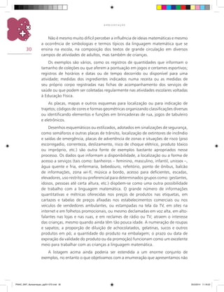 30
A P R E S E N T A Ç Ã O
Não é mesmo muito difícil perceber a influência de ideias matemáticas e mesmo
a ocorrência de simbologias e termos típicos da linguagem matemática que se
ensina na escola, na composição dos textos de grande circulação em diversos
campos de atividades de adultos, mas também de crianças.
Os exemplos são vários, como os registros de quantidades que informam o
tamanho de coleções ou que aferem a pontuação em jogos e certames esportivos;
registros de horários e datas ou de tempo decorrido ou disponível para uma
atividade; medidas dos ingredientes indicados numa receita ou as medidas de
seu próprio corpo registradas nas fichas de acompanhamento dos serviços de
saúde ou que podem ser coletadas regularmente nas atividades escolares voltadas
à Educação Física.
As placas, mapas e outros esquemas para localização ou para indicação de
trajetos; códigos de cores e formas geométricas organizando classificações diversas
ou identificando elementos e funções em brincadeiras de rua, jogos de tabuleiro
e eletrônicos.
Desenhos esquemáticos ou estilizados, adotados em sinalizações de segurança,
como semáforos e outras placas de trânsito, localização de extintores de incêndio
e saídas de emergência, placas de advertência de zonas e situações de risco (piso
escorregadio, correnteza, deslizamento, risco de choque elétrico, produto tóxico
ou impróprio, etc.) são outra fonte de exemplos bastante apropriados nesse
processo. Os dados que informam a disponibilidade, a localização ou a forma de
acesso a serviços (tais como: banheiros – feminino, masculino, infantil, unissex –,
água quente e fria, enfermaria, bebedouro, refeitório, ponto de ônibus, balcão
de informações, zona wi-fi, música a bordo, acesso para deficientes, escadas,
elevadores, uso restrito ou preferencial para determinados grupos como: gestantes,
idosos, pessoas até certa altura, etc.) dispõem-se como uma outra possibilidade
de trabalho com a linguagem matemática. O grande número de informações
quantitativas e métricas oferecidas nos preços de produtos nas etiquetas, em
cartazes e tabelas de preços afixadas nos estabelecimentos comerciais ou nos
veículos de vendedores ambulantes, ou estampadas na tela da TV, em sites na
internet e em folhetos promocionais, ou mesmo declamadas em voz alta, em alto-
falantes nas lojas e nas ruas, e em reclames de rádio ou TV; atraem o interesse
das crianças, mesmo quando ainda têm tão pouca idade. A numeração de roupas
e sapatos; a proporção de diluição de achocolatados, gelatinas, sucos e outros
produtos em pó; a quantidade do produto na embalagem; o prazo ou data de
expiração da validade do produto ou da promoção) funcionam como um excelente
meio para trabalhar com as crianças a linguagem matemática.
A listagem acima ainda poderia ser estendida a um enorme conjunto de
exemplos, no entanto o que objetivamos com a enumeração que apresentamos não
PNAIC_MAT_Apresentaçao_pg001-072.indd 30 25/3/2014 11:18:22
 