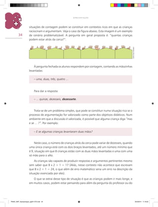 34
A P R E S E N T A Ç Ã O
situações de contagem podem se constituir em contextos ricos em que as crianças
raciocinam e argumentam. Veja o caso da figura abaixo. Esta imagem é um exemplo
de cenário problematizável. A pergunta em geral proposta é: “quantas crianças
podem estar atrás da cerca?”.
À pergunta fechada os alunos respondem por contagem, contando as mãozinhas
levantadas:
– uma, duas, três, quatro ...
Para dar a resposta:
– ... quinze, dezesseis, dezessete.
Trata-se de um problema simples, que pode se constituir numa situação rica se o
processo de argumentação for valorizado como parte dos objetivos didáticos. Num
ambiente em que a discussão é valorizada, é possível que alguma criança diga “mas
e se ... ?”. Por exemplo:
– E se algumas crianças levantaram duas mãos?
Neste caso, o número de crianças atrás da cerca pode variar de dezesseis, quando
uma única criança está com os dois braços levantados, até um número mínimo que
é 9, situação em que 8 crianças estão com as duas mãos levantadas e uma com uma
só mão para o alto.
As crianças são capazes de produzir respostas e argumentos pertinentes mesmo
sem saber que 8 x 2 + 1 = 17 (Aliás, nesse contexto não acontece que escrevam
que 8 x 2 + 1 = 24, o que além de erro matemático seria um erro na descrição da
situação vivenciada por eles).
O que se extrai desse tipo de situação é que as crianças podem ir mais longe, e
em muitos casos, podem estar pensando para além da pergunta do professor ou do
CarlosCesarSalvadori
PNAIC_MAT_Apresentaçao_pg001-072.indd 34 25/3/2014 11:18:22
 