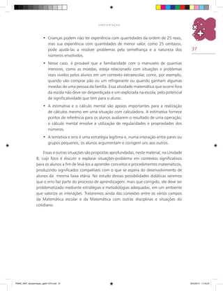 37
A P R E S E N T A Ç Ã O
Crianças podem não ter experiência com quantidades da ordem de 25 reais,•	
mas sua experiência com quantidades de menor valor, como 25 centavos,
pode ajudá-las a resolver problemas pela semelhança e a natureza dos
números envolvidos.
Nesse caso, é provável que a familiaridade com o manuseio de quantias•	
menores, como as moedas, esteja relacionado com situações e problemas
reais vividos pelos alunos em um contexto extraescolar, como, por exemplo,
quando vão comprar pão ou um refrigerante ou quando ganham algumas
moedas de uma pessoa da família. Essa atividade matemática que ocorre fora
da escola não deve ser desperdiçada e sim explorada na escola, pelo potencial
de significatividade que tem para o aluno.
A estimativa e o cálculo mental são apoios importantes para a realização•	
de cálculos mesmo em uma situação com calculadora. A estimativa fornece
pontos de referência para os alunos avaliarem o resultado de uma operação;
o cálculo mental envolve a utilização de regularidades e propriedades dos
números.
A tentativa e erro é uma estratégia legítima e, numa interação entre pares ou•	
grupos pequenos, os alunos argumentam e corrigem uns aos outros.
Essas e outras situações são propostas aprofundadas, neste material, na Unidade
8, cujo foco é discutir e explorar situações-problema em contextos significativos
para os alunos a fim de levá-los a aprender conceitos e procedimentos matemáticos,
produzindo significados compatíveis com o que se espera do desenvolvimento de
alunos da mesma faixa etária. No estudo dessas possibilidades didáticas veremos
que o erro faz parte do processo de aprendizagem: mais que corrigido, ele deve ser
problematizado mediante estratégias e metodologias adequadas, em um ambiente
que valorize as interações. Trataremos ainda das conexões entre os vários campos
da matemática escolar e da matemática com outras disciplinas e situações do
cotidiano.
PNAIC_MAT_Apresentaçao_pg001-072.indd 37 25/3/2014 11:18:23
 