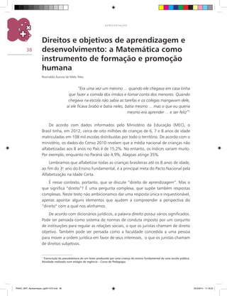 38
A P R E S E N T A Ç Ã O
Direitos e objetivos de aprendizagem e
desenvolvimento: a Matemática como
instrumento de formação e promoção
humana
Rosinalda Aurora de Melo Teles
“Era uma vez um menino ... quando ele chegava em casa tinha
que fazer a comida dos irmãos e tomar conta dos menores. Quando
chegava na escola não sabia as tarefas e os colegas mangavam dele,
aí ele ficava brabo e batia neles, batia mesmo ... mas o que eu queria
mesmo era aprender ... e ser feliz”¹
De acordo com dados informados pelo Ministério da Educação (MEC), o
Brasil tinha, em 2012, cerca de oito milhões de crianças de 6, 7 e 8 anos de idade
matriculadas em 108 mil escolas distribuídas por todo o território. De acordo com o
ministério, os dados do Censo 2010 revelam que a média nacional de crianças não
alfabetizadas aos 8 anos no País é de 15,2%. No entanto, os índices variam muito.
Por exemplo, enquanto no Paraná são 4,9%, Alagoas atinge 35%.
Lembramos que alfabetizar todas as crianças brasileiras até os 8 anos de idade,
ao fim do 3.o
ano do Ensino Fundamental, é a principal meta do Pacto Nacional pela
Alfabetização na Idade Certa.
É nesse contexto, portanto, que se discute “direito de aprendizagem”. Mas o
que significa “direito”? É uma pergunta complexa, que supõe também respostas
complexas. Neste texto não ambicionamos dar uma resposta única e inquestionável,
apenas apontar alguns elementos que ajudem a compreender a perspectiva do
“direito” com a qual nos alinhamos.
De acordo com dicionários jurídicos, a palavra direito possui vários significados.
Pode ser pensada como sistema de normas de conduta imposto por um conjunto
de instituições para regular as relações sociais, o que os juristas chamam de direito
objetivo. Também pode ser pensada como a faculdade concedida a uma pessoa
para mover a ordem jurídica em favor de seus interesses, o que os juristas chamam
de direitos subjetivos.
1
Transcrição da pseudoleitura de um texto produzido por uma criança do ensino fundamental de uma escola pública.
Atividade realizada num estágio de regência – Curso de Pedagogia.
PNAIC_MAT_Apresentaçao_pg001-072.indd 38 25/3/2014 11:18:23
 