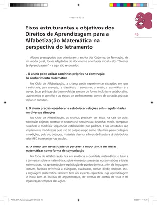 45
A P R E S E N T A Ç Ã O
Eixos estruturantes e objetivos dos
Direitos de Aprendizagem para a
Alfabetização Matemática na
perspectiva do letramento
Alguns pressupostos que orientaram a escrita dos Cadernos de Formação, de
um modo geral, foram adaptados do documento orientador inicial – dos “Direitos
de Aprendizagem” – e aqui são retomados:
I. O aluno pode utilizar caminhos próprios na construção
do conhecimento matemático
No Ciclo de Alfabetização, a criança pode experimentar situações em que
é solicitada, por exemplo, a classificar, a comparar, a medir, a quantificar e a
prever. Essas práticas são desenvolvidas sempre de forma inclusiva e colaborativa,
favorecendo o convívio e as trocas de conhecimento dentro de variadas práticas
sociais e culturais.
II. O aluno precisa reconhecer e estabelecer relações entre regularidades
em diversas situações
No Ciclo de Alfabetização, as crianças precisam ser ativas na sala de aula:
manipular objetos; construir e desconstruir sequências; desenhar, medir, comparar,
classificar e modificar sequências estabelecidas por padrões. Essas atividades são
amplamente mobilizadas pelo uso do próprio corpo como referência para contagens
e medições, pelo uso de jogos, materiais diversos e livros de literatura já distribuídos
pelo MEC e presentes nas escolas.
III. O aluno tem necessidade de perceber a importância das ideias
matemáticas como forma de comunicação
No Ciclo de Alfabetização fica em evidência a oralidade matemática: o falar e
o conversar sobre a matemática, sobre elementos presentes nos conteúdos e ideias
matemáticas, na apresentação e explicitação de pontos de vista. Além da linguagem
comum, fazendo referência a triângulos, quadrados, somar, dividir, ordenar, etc.,
a linguagem matemática também tem um aspecto específico, cuja aprendizagem
se inicia com as práticas de argumentação, de defesas de pontos de vista e de
organização temporal das ações.
PNAIC_MAT_Apresentaçao_pg001-072.indd 45 25/3/2014 11:18:24
 