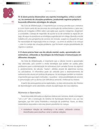 46
A P R E S E N T A Ç Ã O
IV. O aluno precisa desenvolver seu espírito investigativo, crítico e criati-
vo, no contexto de situações-problema, produzindo registros próprios e
buscando diferentes estratégias de solução
No Ciclo de Alfabetização, é importante que a criança perceba que a tentativa
e o erro fazem parte do seu processo de construção do conhecimento e, para isso,
precisa ser instigada a refletir sobre suas ações que, quanto instigantes, despertam
a curiosidade, o desejo de responder, de ajustar-se ou de contestar as regras de um
jogo, de seguir ou questionar as estratégias sugeridas por um colega. Quando a escola
trabalha em uma perspectiva de convívio, de inclusão, surgem as situações em que
há necessidade de negociação entre as crianças – ou entre os adultos e as crianças
–, esse é o campo das situações-problema, que fornecem amplas possibilidades de
registros e práticas.
V. O aluno precisa fazer uso do cálculo mental, exato, aproximado e de
estimativas, utilizando as Tecnologias da Informação e Comunicação em
diferentes situações
No Ciclo de Alfabetização, é importante que o cálculo mental e aproximado
seja valorizado, pois contém e revela estratégias que podem ser usadas pelos
professores para a sistematização de estimativas (com variadas formas de registro)
e, posteriormente, de cálculos “exatos”, obtidos através de algoritmos escritos
ou calculadoras. A informática pode ser utilizada para o desenvolvimento da
autonomia dos alunos em práticas de pesquisa. As tecnologias também se mostram
importantes para que sejam instituídas – na prática – várias possibilidades de convívio
e comunicação com os alunos com deficiência sensorial, intelectual ou motora.
A partir dos pressupostos acima explicitados, os eixos estruturantes dos Direitos
de Aprendizagem serão abordados através da explicitação dos seus objetivos.
Números e Operações
Neste eixo estão elencados os objetivos relativos aos números, desde a contagem
“um a um” até a construção do Sistema de Numeração Decimal e seu uso nas
operações, que têm como finalidade a resolução de problemas. Assim, as ideias
matemáticas associadas a este eixo devem possibilitar às crianças:
estabelecer relações de semelhança e de ordem, utilizando critérios•	
diversificados para classificar, seriar e ordenar coleções;
PNAIC_MAT_Apresentaçao_pg001-072.indd 46 25/3/2014 11:18:24
 