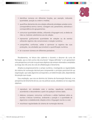 47
A P R E S E N T A Ç Ã O
identificar números em diferentes funções, por exemplo: indicando•	
quantidade, posição ou ordem e medida;
quantificar elementos de uma coleção utilizando estratégias variadas como:•	
correspondência termo a termo, contagem oral, pareamento, estimativa e
correspondência de agrupamentos;
comunicar quantidades obtidas, utilizando a linguagem oral, os dedos da•	
mão ou materiais substitutivos aos da coleção;
representar graficamente quantidades de coleções ou de eventos•	
utilizando registros não convencionais e notação numérica;
compartilhar, confrontar, validar e aprimorar os registros das suas•	
produções, nas atividades que envolvem a quantificação numérica;
ler e escrever números em diferentes portadores.•	
Perceberemos, na leitura dos cadernos e durante o decorrer do curso de
formação, que os itens acima não enumeram “etapas definidas” e sim apresentam
uma perspectiva curricular na qual esses objetivos são sempre retomados e ampliados
ao longo dos três anos do ciclo de alfabetização e letramento.
Amplia-se progressivamente o campo numérico, investigando as regularidades
do sistema de numeração decimal para compreender o princípio posicional de sua
organização: que cada algarismo corresponde a um determinado valor, dependendo
da posição que ocupa.
Essa ampliação, que visa ao domínio do Sistema de Numeração Decimal, e na
perspectiva do letramento de seu uso nas práticas sociais, desdobra-se nos seguintes
objetivos:
reproduzir, em atividades orais e escritas, sequências numéricas•	
ascendentes e descendentes a partir de qualquer número dado;
elaborar, comparar, comunicar, confrontar e validar hipóteses sobre as•	
escritas e leituras numéricas, analisando a posição e a quantidade de
algarismos e estabelecendo relações entre a linguagem escrita e a oral;
reconhecer regularidades do sistema de numeração decimal;•	
PNAIC_MAT_Apresentaçao_pg001-072.indd 47 25/3/2014 11:18:24
 