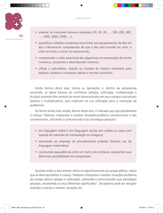 48
A P R E S E N T A Ç Ã O
ordenar, ler e escrever números redondos (10, 20, 30, ...; 100, 200, 300,•	
...; 1000, 2000, 3000, ...);
quantificar coleções numerosas recorrendo aos agrupamentos de dez em•	
dez e demonstrar compreensão de que o dez está incluído no vinte, o
vinte no trinta, o trinta no quarenta etc;
compreender o valor posicional dos algarismos na composição da escrita•	
numérica, compondo e decompondo números;
utilizar a calculadora, cédulas ou moedas do sistema monetário para•	
explorar, produzir e comparar valores e escritas numéricas.
Ainda dentro deste eixo, temos as operações e, dentro da perspectiva
assumida, as ideias básicas da aritmética (adição, subtração, multiplicação e
divisão) somente têm sentido de serem desenvolvidas em seus campos conceituais
(aditivo e multiplicativo), que implicam na sua utilização para a resolução de
problemas.
De forma ainda mais ampla, dentro deste eixo, é indicado que seja possibilitado
à criança “elaborar, interpretar e resolver situações-problema convencionais e não
convencionais, utilizando e comunicando suas estratégias pessoais”:
em linguagem verbal e em linguagem escrita (em ambos os casos com•	
suporte de materiais de manipulação ou imagens);
recorrendo ao emprego de procedimentos próprios fazendo uso da•	
linguagem matemática;
construindo equivalências entre um real e cem centavos, explorando suas•	
diferentes possibilidades de composições.
Quando então o documento refere-se especificamente ao campo aditivo, indica
que se deve possibilitar à criança “elaborar, interpretar e resolver situações-problema
do campo aditivo (adição e subtração), utilizando e comunicando suas estratégias
pessoais, envolvendo os seus diferentes significados”. Tal objetivo pode ser atingido
levando a criança a resolver situações de:
PNAIC_MAT_Apresentaçao_pg001-072.indd 48 25/3/2014 11:18:24
 