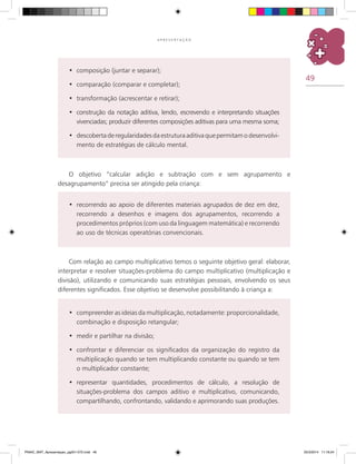 49
A P R E S E N T A Ç Ã O
recorrendo ao apoio de diferentes materiais agrupados de dez em dez,•	
recorrendo a desenhos e imagens dos agrupamentos, recorrendo a
procedimentos próprios (com uso da linguagem matemática) e recorrendo
ao uso de técnicas operatórias convencionais.
O objetivo “calcular adição e subtração com e sem agrupamento e
desagrupamento” precisa ser atingido pela criança:
Com relação ao campo multiplicativo temos o seguinte objetivo geral: elaborar,
interpretar e resolver situações-problema do campo multiplicativo (multiplicação e
divisão), utilizando e comunicando suas estratégias pessoais, envolvendo os seus
diferentes significados. Esse objetivo se desenvolve possibilitando à criança a:
compreender as ideias da multiplicação, notadamente: proporcionalidade,•	
combinação e disposição retangular;
medir e partilhar na divisão;•	
confrontar e diferenciar os significados da organização do registro da•	
multiplicação quando se tem multiplicando constante ou quando se tem
o multiplicador constante;
representar quantidades, procedimentos de cálculo, a resolução de•	
situações-problema dos campos aditivo e multiplicativo, comunicando,
compartilhando, confrontando, validando e aprimorando suas produções.
composição (juntar e separar);•	
comparação (comparar e completar);•	
transformação (acrescentar e retirar);•	
construção da notação aditiva, lendo, escrevendo e interpretando situações•	
vivenciadas; produzir diferentes composições aditivas para uma mesma soma;
descobertaderegularidadesdaestruturaaditivaquepermitamo desenvolvi-•	
mento de estratégias de cálculo mental.
PNAIC_MAT_Apresentaçao_pg001-072.indd 49 25/3/2014 11:18:24
 