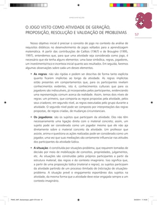 57
A P R E S E N T A Ç Ã O
O jogo visto como atividade de geração,
proposição, resolução e validação de problemas
Nosso objetivo inicial é precisar o conceito de jogo no contexto da análise de
requisitos didáticos no desenvolvimento de jogos voltados para a aprendizagem
matemática. A partir das contribuições de Caillois (1967) e de Brougère (1995,
1997), entendemos que, para que uma atividade seja considerada como jogo, é
necessário que ela tenha alguns elementos: uma base simbólica, regras, jogadores,
um investimento/risco e incerteza inicial quanto aos resultados. Em seguida, faremos
algumas observações sobre cada um desses elementos.
As regras•	 : não são rígidas e podem ser descritas de forma tanto explícita
quanto ficarem implícitas ao longo da atividade. As regras implícitas
estão presentes em comportamentos que, para os participantes revelam
conhecimentos evidentes, isto é, conhecimentos culturais que para os
jogadores são indiscutíveis, já incorporados pelos participantes, evidenciando
uma representação comum acerca da realidade. Assim, temos dois níveis de
regras: um primeiro, que comporta as regras propostas pela atividade, pelos
seus criadores; em segundo nível, as regras executadas pelo grupo durante a
atividade. O segundo nível pode ser composto por interpretações das regras
propostas, de regras criadas, de mudanças circunstanciais.
Os jogadores•	 : são os sujeitos que participam da atividade. Eles não têm
necessariamente uma ligação direta com o material concreto; assim, um
sujeito pode ser considerado como um jogador mesmo que ele não aja
diretamente sobre o material concreto da atividade. Um professor que
assiste, anima e questiona as ações realizadas pode ser considerado como um
jogador, uma vez que suas mediações vão certamente influenciar nas atitudes
dos participantes da atividade lúdica.
A situação•	 : é constituída por situações-problema, que requerem tomadas de
decisão por meio de mobilização de conceitos, propriedades, julgamentos,
etc. As situações são construídas pelos próprios participantes a partir da
estrutura material, das regras e do contexto imaginário. Isso significa que,
a partir de uma proposição lúdica (material e regras), os sujeitos participam
da atividade partindo de um processo ilimitado de (re)criação de situações-
problema. A situação prevê o engajamento espontâneo dos sujeitos na
atividade, da mesma forma que a atividade deve estar engajada sempre a um
contexto imaginário.
PNAIC_MAT_Apresentaçao_pg001-072.indd 57 25/3/2014 11:18:25
 