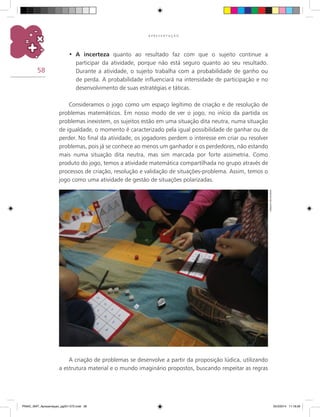 58
A P R E S E N T A Ç Ã O
A incerteza•	 quanto ao resultado faz com que o sujeito continue a
participar da atividade, porque não está seguro quanto ao seu resultado.
Durante a atividade, o sujeito trabalha com a probabilidade de ganho ou
de perda. A probabilidade influenciará na intensidade de participação e no
desenvolvimento de suas estratégias e táticas.
Consideramos o jogo como um espaço legítimo de criação e de resolução de
problemas matemáticos. Em nosso modo de ver o jogo, no início da partida os
problemas inexistem, os sujeitos estão em uma situação dita neutra, numa situação
de igualdade, o momento é caracterizado pela igual possibilidade de ganhar ou de
perder. No final da atividade, os jogadores perdem o interesse em criar ou resolver
problemas, pois já se conhece ao menos um ganhador e os perdedores, não estando
mais numa situação dita neutra, mas sim marcada por forte assimetria. Como
produto do jogo, temos a atividade matemática compartilhada no grupo através de
processos de criação, resolução e validação de situações-problema. Assim, temos o
jogo como uma atividade de gestão de situações polarizadas.
A criação de problemas se desenvolve a partir da proposição lúdica, utilizando
a estrutura material e o mundo imaginário propostos, buscando respeitar as regras
Arquivodosautores
PNAIC_MAT_Apresentaçao_pg001-072.indd 58 25/3/2014 11:18:26
 