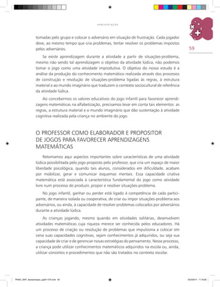 59
A P R E S E N T A Ç Ã O
tomadas pelo grupo e colocar o adversário em situação de frustração. Cada jogador
deve, ao mesmo tempo que cria problemas, tentar resolver os problemas impostos
pelos adversários.
Se existe aprendizagem durante a atividade a partir de situações-problema,
mesmo não sendo tal aprendizagem o objetivo da atividade lúdica, não podemos
tomar o jogo como uma atividade improdutiva. O objetivo do nosso estudo é a
análise da produção do conhecimento matemático realizada através dos processos
de construção e resolução de situações-problema ligadas às regras, à estrutura
material e ao mundo imaginário que traduzem o contexto sociocultural de referência
da atividade lúdica.
Ao concebermos os valores educativos do jogo infantil para favorecer aprendi-
zagens matemáticas na alfabetização, precisamos levar em conta tais elementos: as
regras, a estrutura material e o mundo imaginário que dão sustentação à atividade
cognitiva realizada pela criança no ambiente do jogo.
O professor como elaborador e propositor
de jogos para favorecer aprendizagens
matemáticas
Retomamos aqui aspectos importantes sobre características de uma atividade
lúdica possibilitada pelo jogo proposto pelo professor, que cria um espaço de maior
liberdade psicológica, quando tais alunos, considerados em dificuldade, acabam
por mobilizar, gerar e comunicar esquemas mentais. Essa capacidade criativa
matemática está associada à característica fundamental do jogo como atividade
livre num processo de produzir, propor e resolver situações-problema.
No jogo infantil, ganhar ou perder está ligado à competência de cada partici-
pante, de maneira isolada ou cooperativa, de criar ou impor situações-problema aos
adversários, ou ainda, à capacidade de resolver problemas colocados por adversários
durante a atividade lúdica.
As crianças jogando, mesmo quando em atividades solitárias, desenvolvem
atividades matemáticas cuja riqueza merece ser conhecida pelos educadores. Há
um processo de criação ou resolução de problemas que impulsiona a colocar em
cena suas capacidades cognitivas, sejam conhecimentos já adquiridos, ou seja sua
capacidade de criar e de gerenciar novas estratégias do pensamento. Nesse processo,
a criança pode utilizar conhecimentos matemáticos adquiridos na escola ou, ainda,
utilizar conceitos e procedimentos que não são tratados no contexto escolar.
PNAIC_MAT_Apresentaçao_pg001-072.indd 59 25/3/2014 11:18:26
 