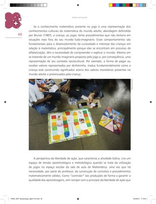 60
A P R E S E N T A Ç Ã O
Se o conhecimento matemático presente no jogo é uma representação dos
conhecimentos culturais da matemática do mundo adulto, abordagem defendida
por Bruner (1987), a criança, ao jogar, tenta procedimentos que não tentaria em
situações reais fora do seu mundo ludo-imaginário. Esses comportamentos são
fundamentais para o desenvolvimento da curiosidade e interesse das crianças em
relação à matemática, principalmente porque elas se encontram em processo de
alfabetização, têm a necessidade de compreender e explicar o mundo. Mesmo em
se tratando de um mundo imaginário proposto pelo jogo e, por consequência, uma
representação de seu contexto sociocultural. Por exemplo, a forma de pagar ou
receber valores representados por dinheirinho, traduz fundamentalmente como a
criança está construindo significados acerca dos valores monetários presentes no
mundo adulto e presenciados pela criança.
A perspectiva da liberdade de ação, que caracteriza a atividade lúdica, cria um
espaço de tensão epistemológica e metodológica quando se trata da utilização
de jogos no espaço escolar da sala de aula de Matemática, uma vez que há
necessidade, por parte do professor, da construção de conceitos e procedimentos
matematicamente válidos. Como “controlar” tais produções de forma a garantir a
qualidade das aprendizagens, sem romper com o princípio da liberdade de ação que
Arquivodosautores
PNAIC_MAT_Apresentaçao_pg001-072.indd 60 25/3/2014 11:18:27
 