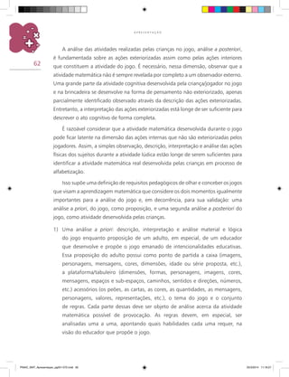 62
A P R E S E N T A Ç Ã O
A análise das atividades realizadas pelas crianças no jogo, análise a posteriori,
é fundamentada sobre as ações exteriorizadas assim como pelas ações interiores
que constituem a atividade do jogo. É necessário, nessa dimensão, observar que a
atividade matemática não é sempre revelada por completo a um observador externo.
Uma grande parte da atividade cognitiva desenvolvida pela criança/jogador no jogo
e na brincadeira se desenvolve na forma de pensamento não exteriorizado, apenas
parcialmente identificado observado através da descrição das ações exteriorizadas.
Entretanto, a interpretação das ações exteriorizadas está longe de ser suficiente para
descrever o ato cognitivo de forma completa.
É razoável considerar que a atividade matemática desenvolvida durante o jogo
pode ficar latente na dimensão das ações internas que não são exteriorizadas pelos
jogadores. Assim, a simples observação, descrição, interpretação e análise das ações
físicas dos sujeitos durante a atividade lúdica estão longe de serem suficientes para
identificar a atividade matemática real desenvolvida pelas crianças em processo de
alfabetização.
Isso supõe uma definição de requisitos pedagógicos de olhar e conceber os jogos
que visam a aprendizagem matemática que considere os dois momentos igualmente
importantes para a análise do jogo e, em decorrência, para sua validação: uma
análise a priori, do jogo, como proposição, e uma segunda análise a posteriori do
jogo, como atividade desenvolvida pelas crianças.
1)	 Uma análise a priori: descrição, interpretação e análise material e lógica
do jogo enquanto proposição de um adulto, em especial, de um educador
que desenvolve e propõe o jogo emanado de intencionalidades educativas.
Essa proposição do adulto possui como ponto de partida a caixa (imagens,
personagens, mensagens, cores, dimensões, idade ou série proposta, etc.),
a plataforma/tabuleiro (dimensões, formas, personagens, imagens, cores,
mensagens, espaços e sub-espaços, caminhos, sentidos e direções, números,
etc.) acessórios (os peões, as cartas, as cores, as quantidades, as mensagens,
personagens, valores, representações, etc.), o tema do jogo e o conjunto
de regras. Cada parte dessas deve ser objeto de análise acerca da atividade
matemática possível de provocação. As regras devem, em especial, ser
analisadas uma a uma, apontando quais habilidades cada uma requer, na
visão do educador que propõe o jogo.
PNAIC_MAT_Apresentaçao_pg001-072.indd 62 25/3/2014 11:18:27
 