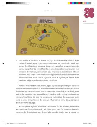 63
A P R E S E N T A Ç Ã O
2)	 Uma análise a posteriori: a análise do jogo é fundamentada sobre as ações
efetivas dos sujeitos que jogam, como suas regras, sua organização social, suas
formas de utilização da estrutura lúdica, em especial de se apropriarem das
regras, ressignificando e modificando as situações-problema construídas e os
processos de resolução, as discussões e/ou negociações, as estratégias e táticas
realizadas. Para tanto, é fundamental o diálogo com os sujeitos que desenvolvem
a atividade lúdica, isto é, com os jogadores, sobre as significações de suas ações
cognitivas subjacentes às suas táticas e estratégias.
A análise da atividade matemática no jogo e as possíveis aprendizagens realizadas
precisam levar em consideração a interdependência fundamental entre essas duas
dimensões que caracterizam os dois momentos de determinação de definição de
análise dos requisitos para sua validação. Essa observação mostra a influência da
estrutura física/lógica do jogo no pensamento matemático dos jogadores, assim
como as ideias e significações das crianças influenciam a forma de apropriação e
desenvolvimento do jogo.
As contagens e registros, associados à leitura e escrita dos números, em especial
à compreensão dos significados de cada dígito que o compõe, requerem do sujeito
compreensão de estruturas que, de um lado não são simples para a criança em
Arquivodosautores
PNAIC_MAT_Apresentaçao_pg001-072.indd 63 25/3/2014 11:18:27
 